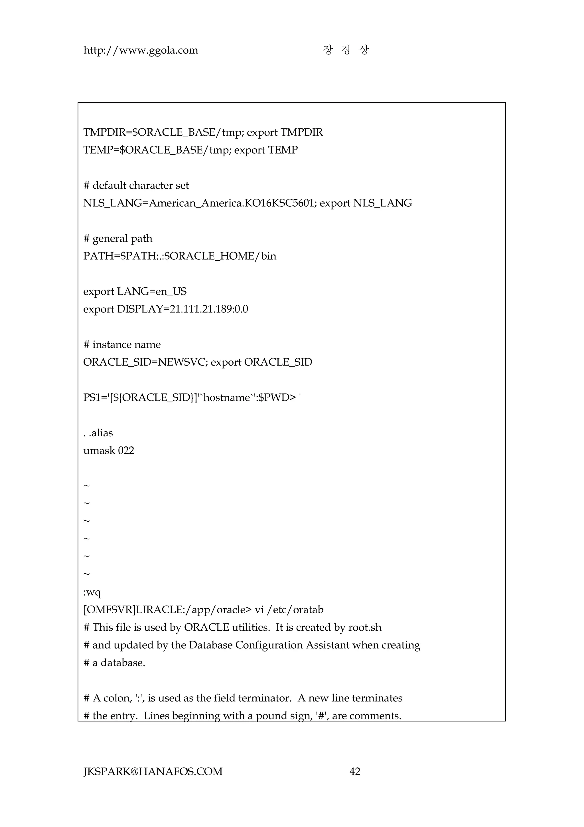http://www.ggola.com                                장 경 상




TMPDIR=$ORACLE_BASE/tmp; export TMPDIR
TEMP=$ORACLE_BASE/tmp; export TEMP


# default character set
NLS_LANG=American_America.KO16KSC5601; export NLS_LANG


# general path
PATH=$PATH:.:$ORACLE_HOME/bin


export LANG=en_US
export DISPLAY=21.111.21.189:0.0


# instance name
ORACLE_SID=NEWSVC; export ORACLE_SID


PS1='[${ORACLE_SID}]'`hostname`':$PWD> '


. .alias
umask 022


~
~
~
~
~
~
:wq
[OMFSVR]LIRACLE:/app/oracle> vi /etc/oratab
# This file is used by ORACLE utilities. It is created by root.sh
# and updated by the Database Configuration Assistant when creating
# a database.


# A colon, ':', is used as the field terminator. A new line terminates
# the entry. Lines beginning with a pound sign, '#', are comments.




JKSPARK@HANAFOS.COM                                       42
 
