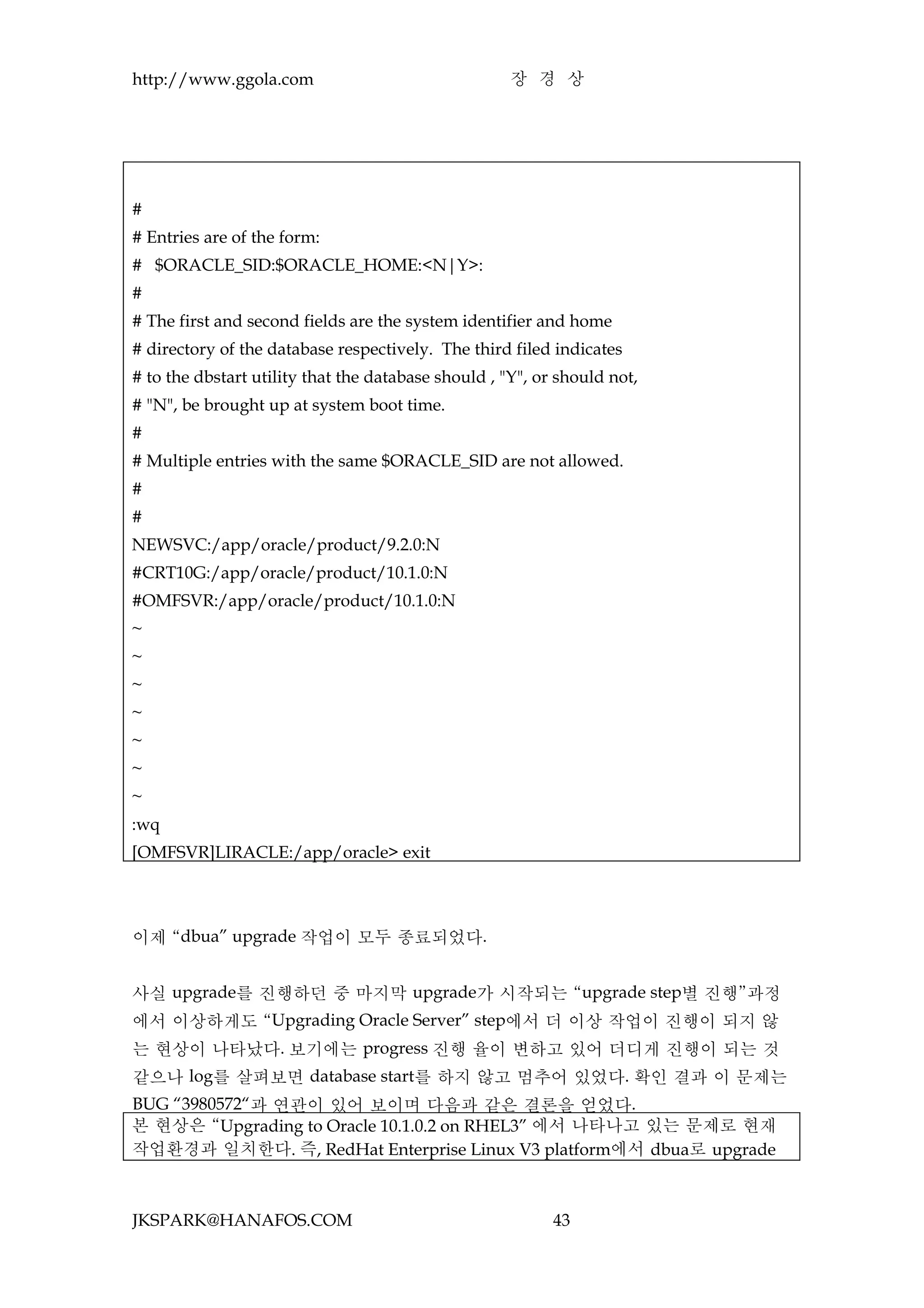 http://www.ggola.com                                 장 경 상




#
# Entries are of the form:
# $ORACLE_SID:$ORACLE_HOME:<N|Y>:
#
# The first and second fields are the system identifier and home
# directory of the database respectively. The third filed indicates
# to the dbstart utility that the database should , "Y", or should not,
# "N", be brought up at system boot time.
#
# Multiple entries with the same $ORACLE_SID are not allowed.
#
#
NEWSVC:/app/oracle/product/9.2.0:N
#CRT10G:/app/oracle/product/10.1.0:N
#OMFSVR:/app/oracle/product/10.1.0:N
~
~
~
~
~
~
~
:wq
[OMFSVR]LIRACLE:/app/oracle> exit




이제 “dbua” upgrade 작업이 모두 종료되었다.


사실 upgrade를 진행하던 중 마지막 upgrade가 시작되는 “upgrade step별 진행”과정
에서 이상하게도 “Upgrading Oracle Server” step에서 더 이상 작업이 진행이 되지 않
는 현상이 나타났다. 보기에는 progress 진행 율이 변하고 있어 더디게 진행이 되는 것
같으나 log를 살펴보면 database start를 하지 않고 멈추어 있었다. 확인 결과 이 문제는
BUG “3980572“과 연관이 있어 보이며 다음과 같은 결론을 얻었다.
본 현상은 “Upgrading to Oracle 10.1.0.2 on RHEL3” 에서 나타나고 있는 문제로 현재
작업환경과 일치한다. 즉, RedHat Enterprise Linux V3 platform에서 dbua로 upgrade



JKSPARK@HANAFOS.COM                                        43
 