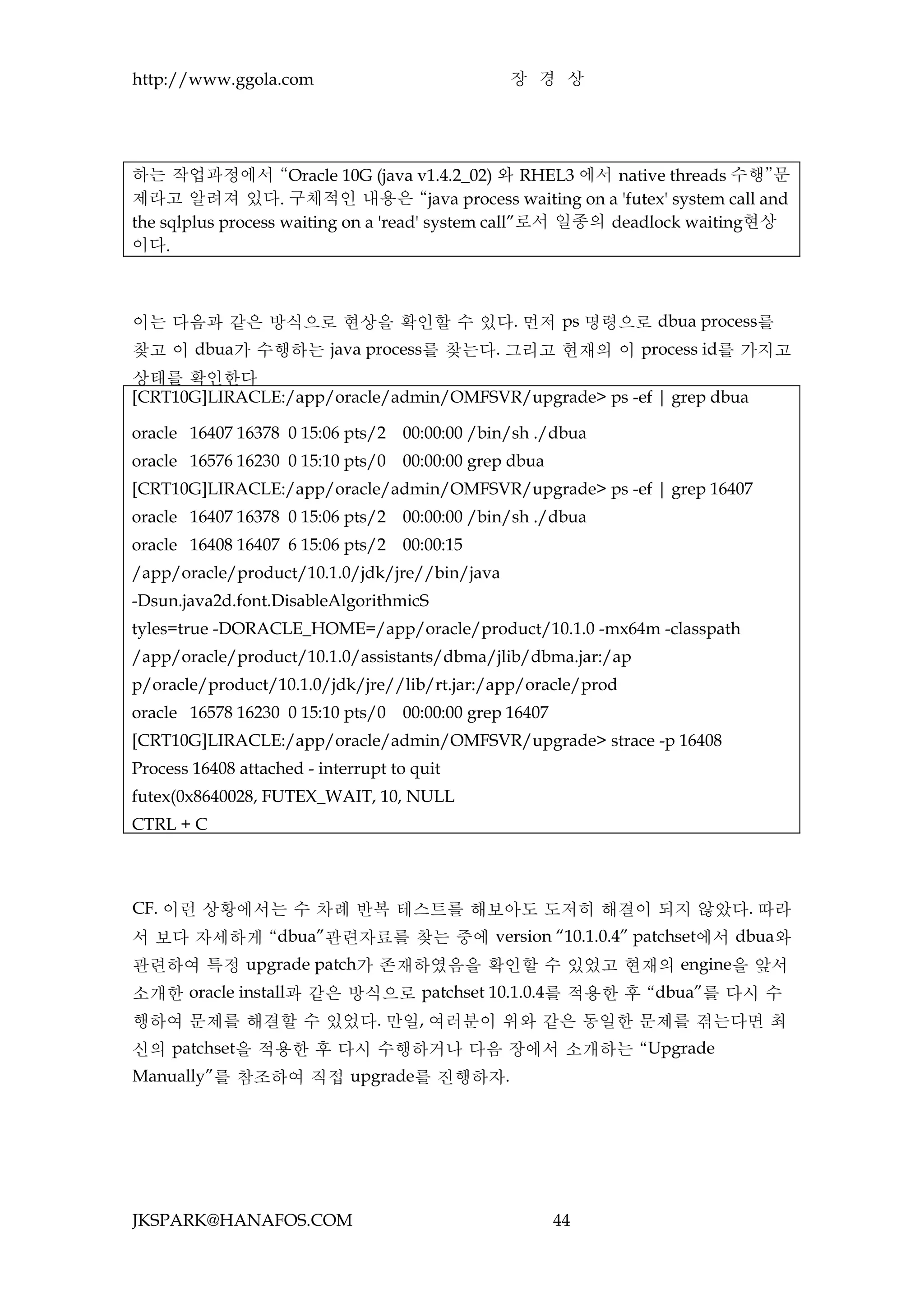 http://www.ggola.com                             장 경 상




하는 작업과정에서 “Oracle 10G (java v1.4.2_02) 와 RHEL3 에서 native threads 수행”문
제라고 알려져 있다. 구체적인 내용은 “java process waiting on a 'futex' system call and
the sqlplus process waiting on a 'read' system call”로서 일종의 deadlock waiting현상
이다.



이는 다음과 같은 방식으로 현상을 확인할 수 있다. 먼저 ps 명령으로 dbua process를
찾고 이 dbua가 수행하는 java process를 찾는다. 그리고 현재의 이 process id를 가지고
상태를 확인한다
[CRT10G]LIRACLE:/app/oracle/admin/OMFSVR/upgrade> ps -ef | grep dbua

oracle 16407 16378 0 15:06 pts/2    00:00:00 /bin/sh ./dbua
oracle 16576 16230 0 15:10 pts/0    00:00:00 grep dbua
[CRT10G]LIRACLE:/app/oracle/admin/OMFSVR/upgrade> ps -ef | grep 16407
oracle 16407 16378 0 15:06 pts/2    00:00:00 /bin/sh ./dbua
oracle 16408 16407 6 15:06 pts/2    00:00:15
/app/oracle/product/10.1.0/jdk/jre//bin/java
-Dsun.java2d.font.DisableAlgorithmicS
tyles=true -DORACLE_HOME=/app/oracle/product/10.1.0 -mx64m -classpath
/app/oracle/product/10.1.0/assistants/dbma/jlib/dbma.jar:/ap
p/oracle/product/10.1.0/jdk/jre//lib/rt.jar:/app/oracle/prod
oracle 16578 16230 0 15:10 pts/0    00:00:00 grep 16407
[CRT10G]LIRACLE:/app/oracle/admin/OMFSVR/upgrade> strace -p 16408
Process 16408 attached - interrupt to quit
futex(0x8640028, FUTEX_WAIT, 10, NULL
CTRL + C



CF. 이런 상황에서는 수 차례 반복 테스트를 해보아도 도저히 해결이 되지 않았다. 따라
서 보다 자세하게 “dbua”관련자료를 찾는 중에 version “10.1.0.4” patchset에서 dbua와
관련하여 특정 upgrade patch가 존재하였음을 확인할 수 있었고 현재의 engine을 앞서
소개한 oracle install과 같은 방식으로 patchset 10.1.0.4를 적용한 후 “dbua”를 다시 수
행하여 문제를 해결할 수 있었다. 만일, 여러분이 위와 같은 동일한 문제를 겪는다면 최
신의 patchset을 적용한 후 다시 수행하거나 다음 장에서 소개하는 “Upgrade
Manually”를 참조하여 직접 upgrade를 진행하자.




JKSPARK@HANAFOS.COM                                       44
 