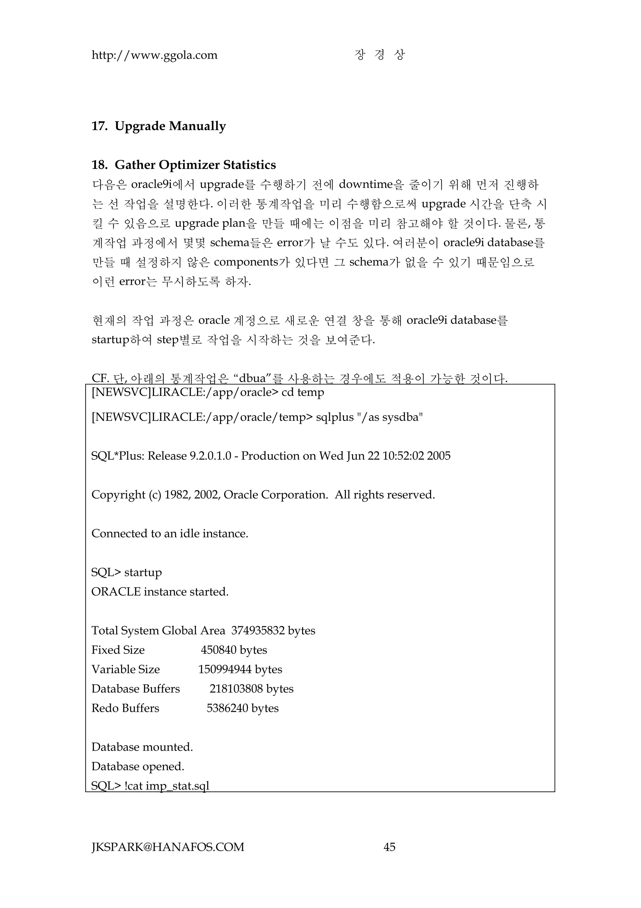 http://www.ggola.com                              장 경 상




17. Upgrade Manually


18. Gather Optimizer Statistics
다음은 oracle9i에서 upgrade를 수행하기 전에 downtime을 줄이기 위해 먼저 진행하
는 선 작업을 설명한다. 이러한 통계작업을 미리 수행함으로써 upgrade 시간을 단축 시
킬 수 있음으로 upgrade plan을 만들 때에는 이점을 미리 참고해야 할 것이다. 물론, 통
계작업 과정에서 몇몇 schema들은 error가 날 수도 있다. 여러분이 oracle9i database를
만들 때 설정하지 않은 components가 있다면 그 schema가 없을 수 있기 때문임으로
이런 error는 무시하도록 하자.


현재의 작업 과정은 oracle 계정으로 새로운 연결 창을 통해 oracle9i database를
startup하여 step별로 작업을 시작하는 것을 보여준다.


CF. 단, 아래의 통계작업은 “dbua”를 사용하는 경우에도 적용이 가능한 것이다.
[NEWSVC]LIRACLE:/app/oracle> cd temp

[NEWSVC]LIRACLE:/app/oracle/temp> sqlplus "/as sysdba"


SQL*Plus: Release 9.2.0.1.0 - Production on Wed Jun 22 10:52:02 2005


Copyright (c) 1982, 2002, Oracle Corporation. All rights reserved.


Connected to an idle instance.


SQL> startup
ORACLE instance started.


Total System Global Area 374935832 bytes
Fixed Size           450840 bytes
Variable Size       150994944 bytes
Database Buffers         218103808 bytes
Redo Buffers          5386240 bytes


Database mounted.
Database opened.
SQL> !cat imp_stat.sql




JKSPARK@HANAFOS.COM                                     45
 