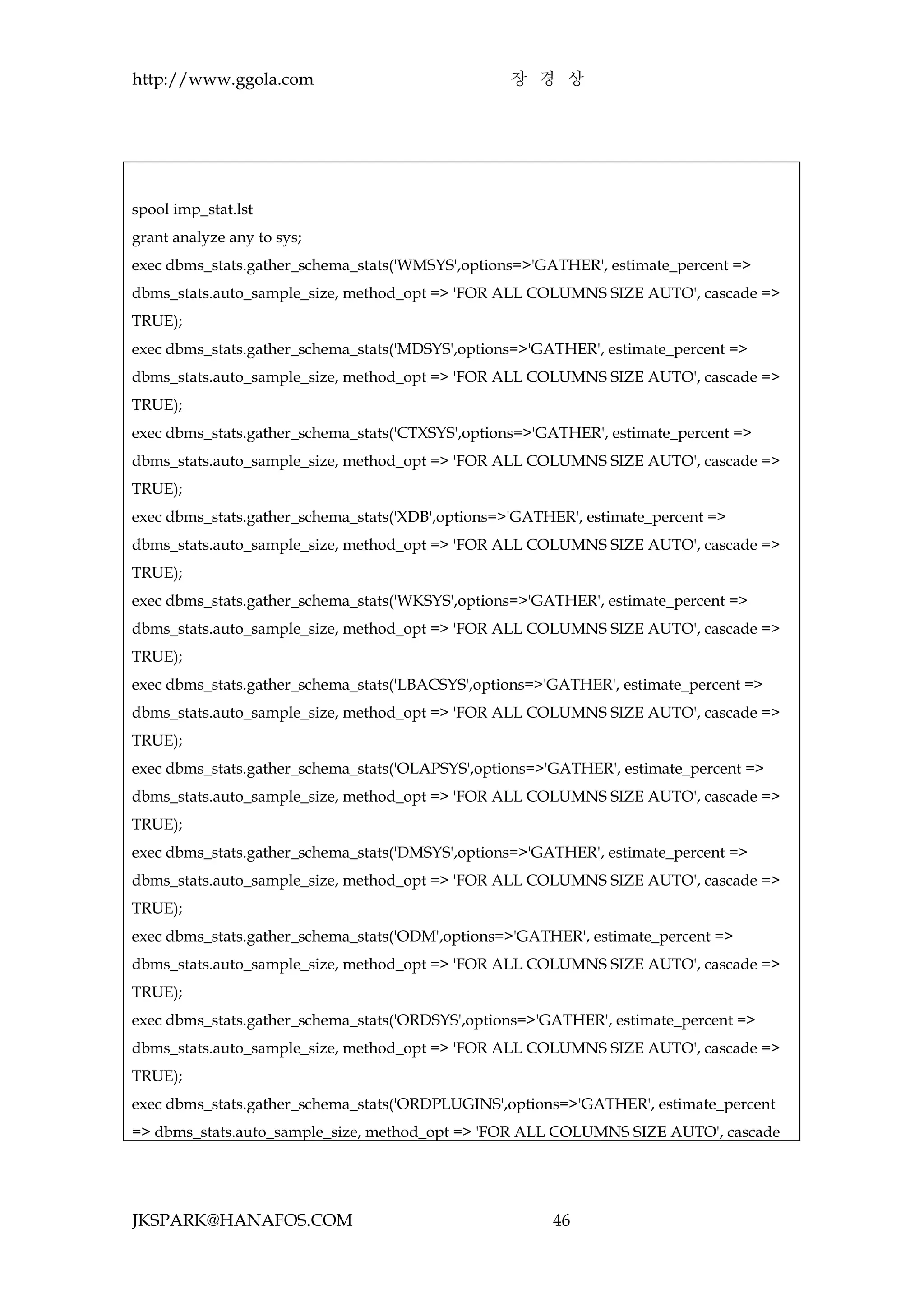 http://www.ggola.com                              장 경 상




spool imp_stat.lst
grant analyze any to sys;
exec dbms_stats.gather_schema_stats('WMSYS',options=>'GATHER', estimate_percent =>
dbms_stats.auto_sample_size, method_opt => 'FOR ALL COLUMNS SIZE AUTO', cascade =>
TRUE);
exec dbms_stats.gather_schema_stats('MDSYS',options=>'GATHER', estimate_percent =>
dbms_stats.auto_sample_size, method_opt => 'FOR ALL COLUMNS SIZE AUTO', cascade =>
TRUE);
exec dbms_stats.gather_schema_stats('CTXSYS',options=>'GATHER', estimate_percent =>
dbms_stats.auto_sample_size, method_opt => 'FOR ALL COLUMNS SIZE AUTO', cascade =>
TRUE);
exec dbms_stats.gather_schema_stats('XDB',options=>'GATHER', estimate_percent =>
dbms_stats.auto_sample_size, method_opt => 'FOR ALL COLUMNS SIZE AUTO', cascade =>
TRUE);
exec dbms_stats.gather_schema_stats('WKSYS',options=>'GATHER', estimate_percent =>
dbms_stats.auto_sample_size, method_opt => 'FOR ALL COLUMNS SIZE AUTO', cascade =>
TRUE);
exec dbms_stats.gather_schema_stats('LBACSYS',options=>'GATHER', estimate_percent =>
dbms_stats.auto_sample_size, method_opt => 'FOR ALL COLUMNS SIZE AUTO', cascade =>
TRUE);
exec dbms_stats.gather_schema_stats('OLAPSYS',options=>'GATHER', estimate_percent =>
dbms_stats.auto_sample_size, method_opt => 'FOR ALL COLUMNS SIZE AUTO', cascade =>
TRUE);
exec dbms_stats.gather_schema_stats('DMSYS',options=>'GATHER', estimate_percent =>
dbms_stats.auto_sample_size, method_opt => 'FOR ALL COLUMNS SIZE AUTO', cascade =>
TRUE);
exec dbms_stats.gather_schema_stats('ODM',options=>'GATHER', estimate_percent =>
dbms_stats.auto_sample_size, method_opt => 'FOR ALL COLUMNS SIZE AUTO', cascade =>
TRUE);
exec dbms_stats.gather_schema_stats('ORDSYS',options=>'GATHER', estimate_percent =>
dbms_stats.auto_sample_size, method_opt => 'FOR ALL COLUMNS SIZE AUTO', cascade =>
TRUE);
exec dbms_stats.gather_schema_stats('ORDPLUGINS',options=>'GATHER', estimate_percent
=> dbms_stats.auto_sample_size, method_opt => 'FOR ALL COLUMNS SIZE AUTO', cascade




JKSPARK@HANAFOS.COM                                     46
 