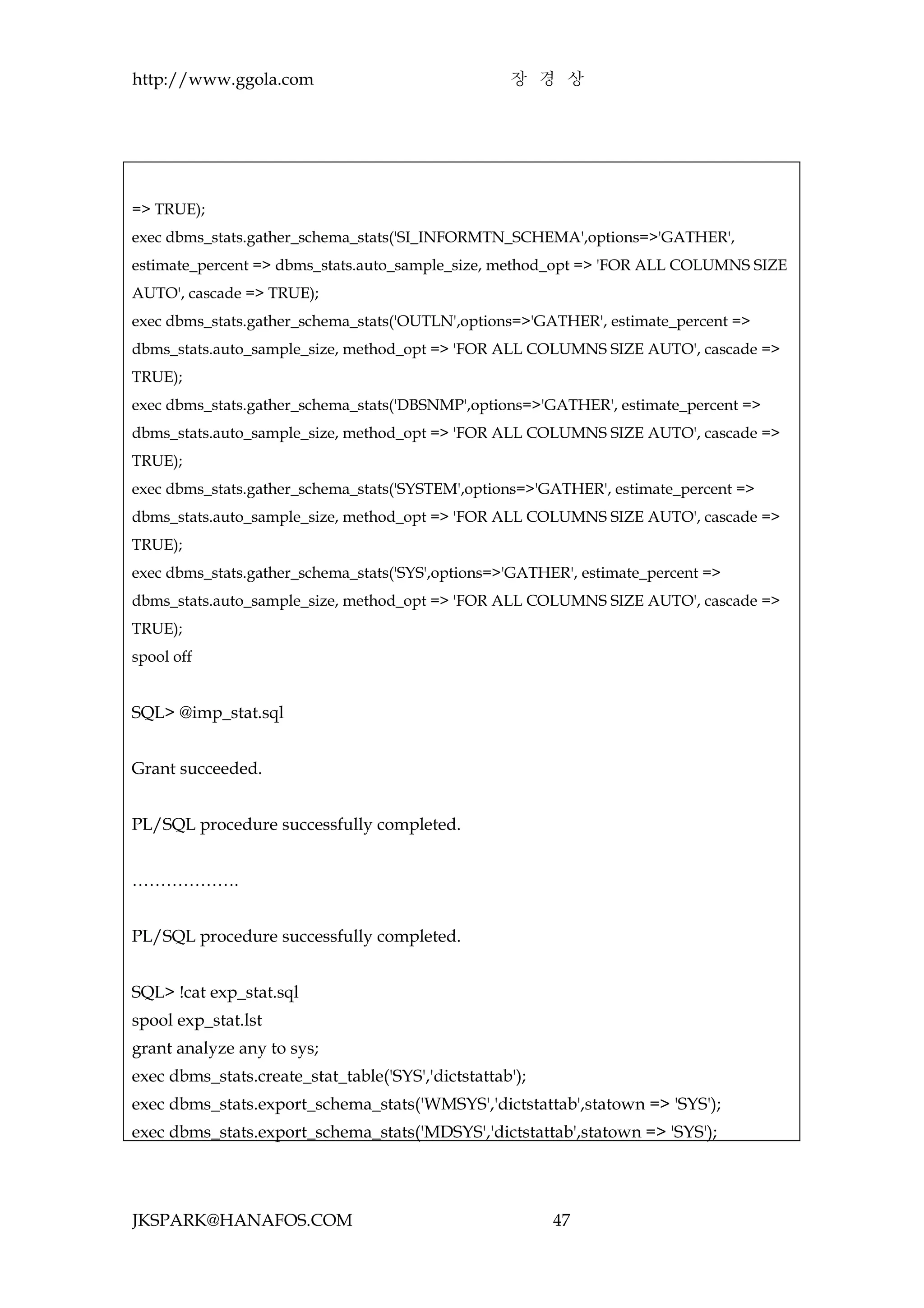 http://www.ggola.com                                장 경 상




=> TRUE);
exec dbms_stats.gather_schema_stats('SI_INFORMTN_SCHEMA',options=>'GATHER',
estimate_percent => dbms_stats.auto_sample_size, method_opt => 'FOR ALL COLUMNS SIZE
AUTO', cascade => TRUE);
exec dbms_stats.gather_schema_stats('OUTLN',options=>'GATHER', estimate_percent =>
dbms_stats.auto_sample_size, method_opt => 'FOR ALL COLUMNS SIZE AUTO', cascade =>
TRUE);
exec dbms_stats.gather_schema_stats('DBSNMP',options=>'GATHER', estimate_percent =>
dbms_stats.auto_sample_size, method_opt => 'FOR ALL COLUMNS SIZE AUTO', cascade =>
TRUE);
exec dbms_stats.gather_schema_stats('SYSTEM',options=>'GATHER', estimate_percent =>
dbms_stats.auto_sample_size, method_opt => 'FOR ALL COLUMNS SIZE AUTO', cascade =>
TRUE);
exec dbms_stats.gather_schema_stats('SYS',options=>'GATHER', estimate_percent =>
dbms_stats.auto_sample_size, method_opt => 'FOR ALL COLUMNS SIZE AUTO', cascade =>
TRUE);
spool off


SQL> @imp_stat.sql


Grant succeeded.


PL/SQL procedure successfully completed.


……………….


PL/SQL procedure successfully completed.


SQL> !cat exp_stat.sql
spool exp_stat.lst
grant analyze any to sys;
exec dbms_stats.create_stat_table('SYS','dictstattab');
exec dbms_stats.export_schema_stats('WMSYS','dictstattab',statown => 'SYS');
exec dbms_stats.export_schema_stats('MDSYS','dictstattab',statown => 'SYS');




JKSPARK@HANAFOS.COM                                       47
 