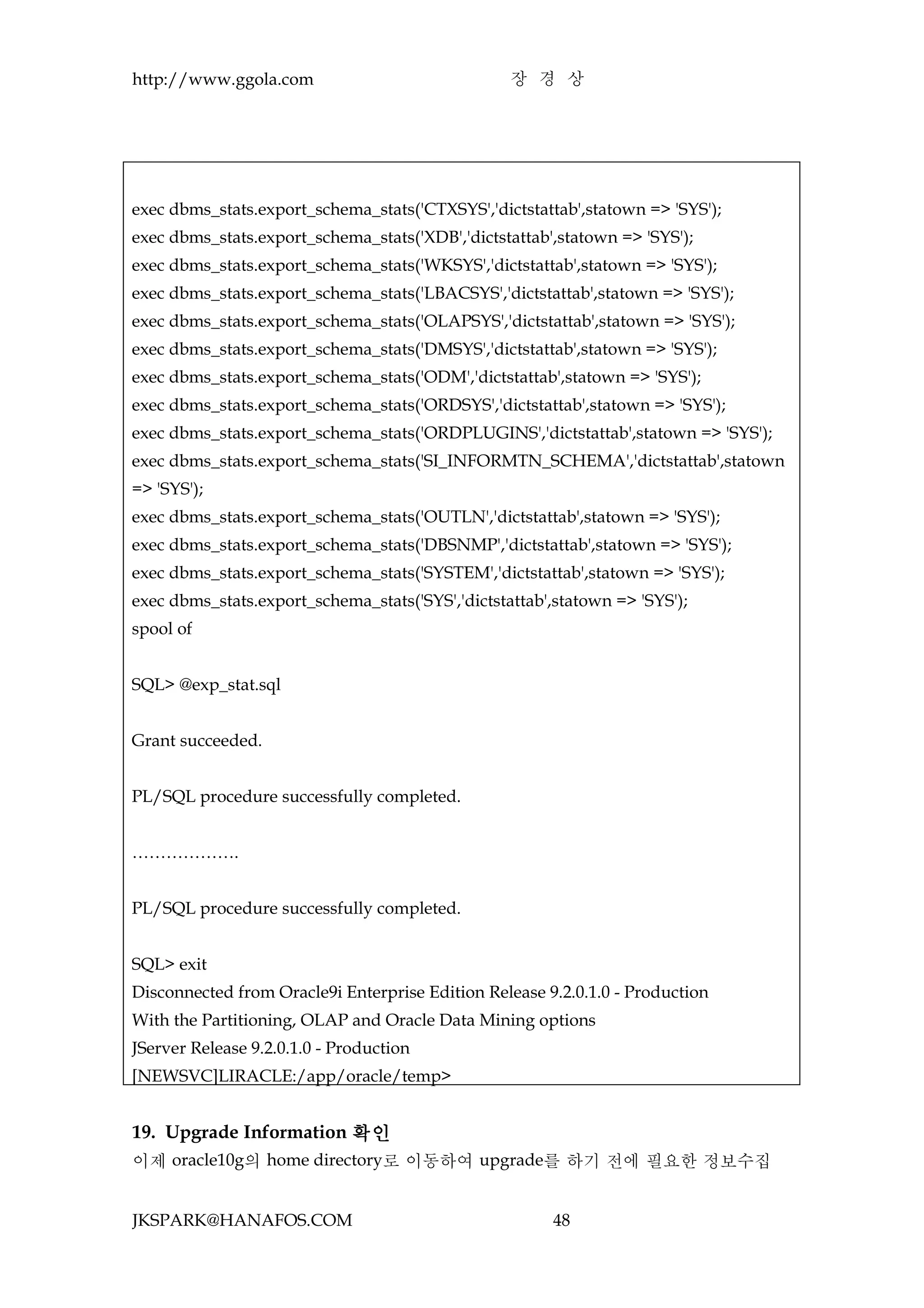 http://www.ggola.com                              장 경 상




exec dbms_stats.export_schema_stats('CTXSYS','dictstattab',statown => 'SYS');
exec dbms_stats.export_schema_stats('XDB','dictstattab',statown => 'SYS');
exec dbms_stats.export_schema_stats('WKSYS','dictstattab',statown => 'SYS');
exec dbms_stats.export_schema_stats('LBACSYS','dictstattab',statown => 'SYS');
exec dbms_stats.export_schema_stats('OLAPSYS','dictstattab',statown => 'SYS');
exec dbms_stats.export_schema_stats('DMSYS','dictstattab',statown => 'SYS');
exec dbms_stats.export_schema_stats('ODM','dictstattab',statown => 'SYS');
exec dbms_stats.export_schema_stats('ORDSYS','dictstattab',statown => 'SYS');
exec dbms_stats.export_schema_stats('ORDPLUGINS','dictstattab',statown => 'SYS');
exec dbms_stats.export_schema_stats('SI_INFORMTN_SCHEMA','dictstattab',statown
=> 'SYS');
exec dbms_stats.export_schema_stats('OUTLN','dictstattab',statown => 'SYS');
exec dbms_stats.export_schema_stats('DBSNMP','dictstattab',statown => 'SYS');
exec dbms_stats.export_schema_stats('SYSTEM','dictstattab',statown => 'SYS');
exec dbms_stats.export_schema_stats('SYS','dictstattab',statown => 'SYS');
spool of


SQL> @exp_stat.sql


Grant succeeded.


PL/SQL procedure successfully completed.


……………….


PL/SQL procedure successfully completed.


SQL> exit
Disconnected from Oracle9i Enterprise Edition Release 9.2.0.1.0 - Production
With the Partitioning, OLAP and Oracle Data Mining options
JServer Release 9.2.0.1.0 - Production
[NEWSVC]LIRACLE:/app/oracle/temp>


19. Upgrade Information 확인
이제 oracle10g의 home directory로 이동하여 upgrade를 하기 전에 필요한 정보수집


JKSPARK@HANAFOS.COM                                     48
 