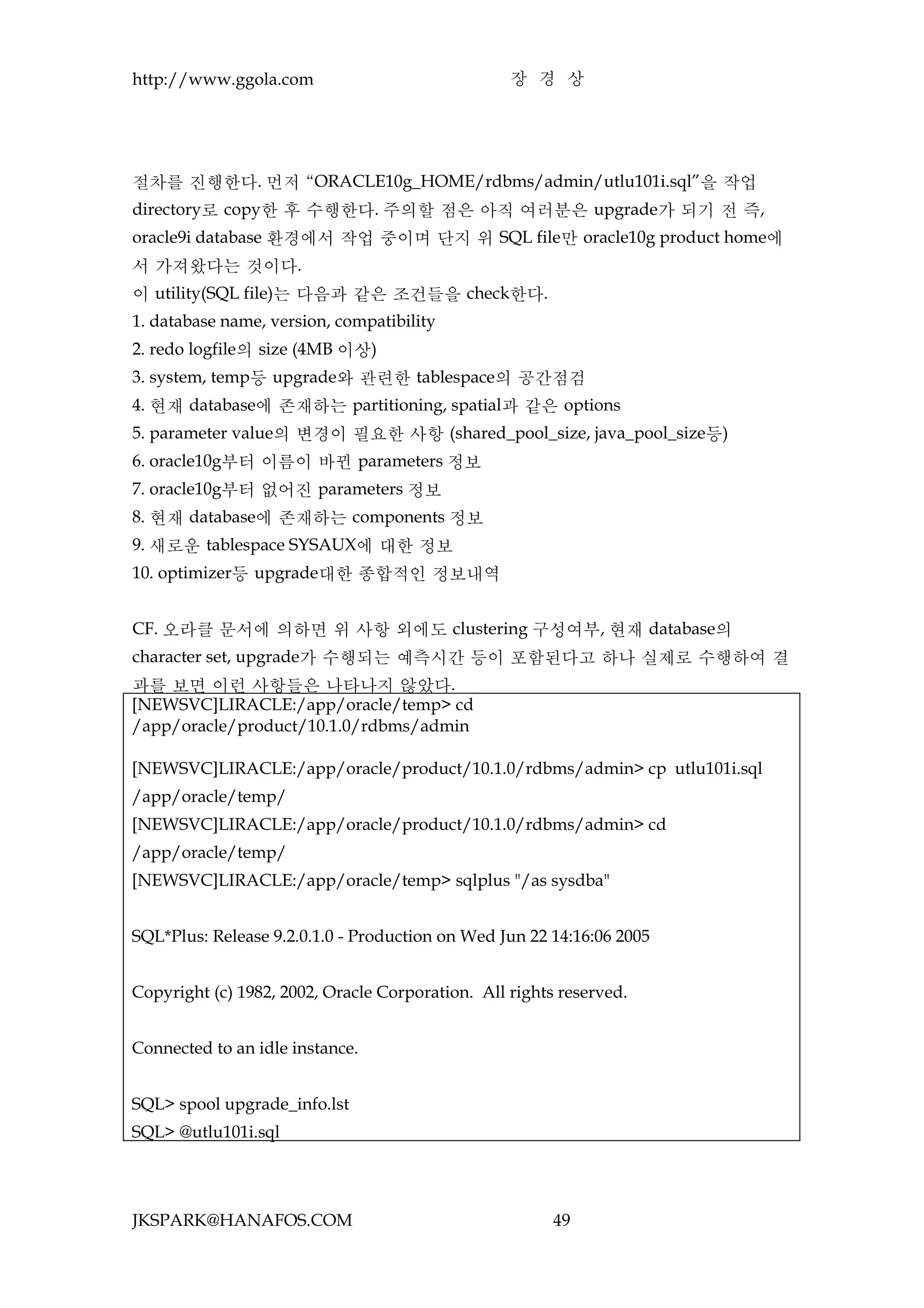 http://www.ggola.com                              장 경 상




절차를 진행한다. 먼저 “ORACLE10g_HOME/rdbms/admin/utlu101i.sql”을 작업
directory로 copy한 후 수행한다. 주의할 점은 아직 여러분은 upgrade가 되기 전 즉,
oracle9i database 환경에서 작업 중이며 단지 위 SQL file만 oracle10g product home에
서 가져왔다는 것이다.
이 utility(SQL file)는 다음과 같은 조건들을 check한다.
1. database name, version, compatibility
2. redo logfile의 size (4MB 이상)
3. system, temp등 upgrade와 관련한 tablespace의 공간점검
4. 현재 database에 존재하는 partitioning, spatial과 같은 options
5. parameter value의 변경이 필요한 사항 (shared_pool_size, java_pool_size등)
6. oracle10g부터 이름이 바뀐 parameters 정보
7. oracle10g부터 없어진 parameters 정보
8. 현재 database에 존재하는 components 정보
9. 새로운 tablespace SYSAUX에 대한 정보
10. optimizer등 upgrade대한 종합적인 정보내역


CF. 오라클 문서에 의하면 위 사항 외에도 clustering 구성여부, 현재 database의
character set, upgrade가 수행되는 예측시간 등이 포함된다고 하나 실제로 수행하여 결
과를 보면 이런 사항들은 나타나지 않았다.
[NEWSVC]LIRACLE:/app/oracle/temp> cd
/app/oracle/product/10.1.0/rdbms/admin

[NEWSVC]LIRACLE:/app/oracle/product/10.1.0/rdbms/admin> cp utlu101i.sql
/app/oracle/temp/
[NEWSVC]LIRACLE:/app/oracle/product/10.1.0/rdbms/admin> cd
/app/oracle/temp/
[NEWSVC]LIRACLE:/app/oracle/temp> sqlplus "/as sysdba"


SQL*Plus: Release 9.2.0.1.0 - Production on Wed Jun 22 14:16:06 2005


Copyright (c) 1982, 2002, Oracle Corporation. All rights reserved.


Connected to an idle instance.


SQL> spool upgrade_info.lst
SQL> @utlu101i.sql




JKSPARK@HANAFOS.COM                                     49
 