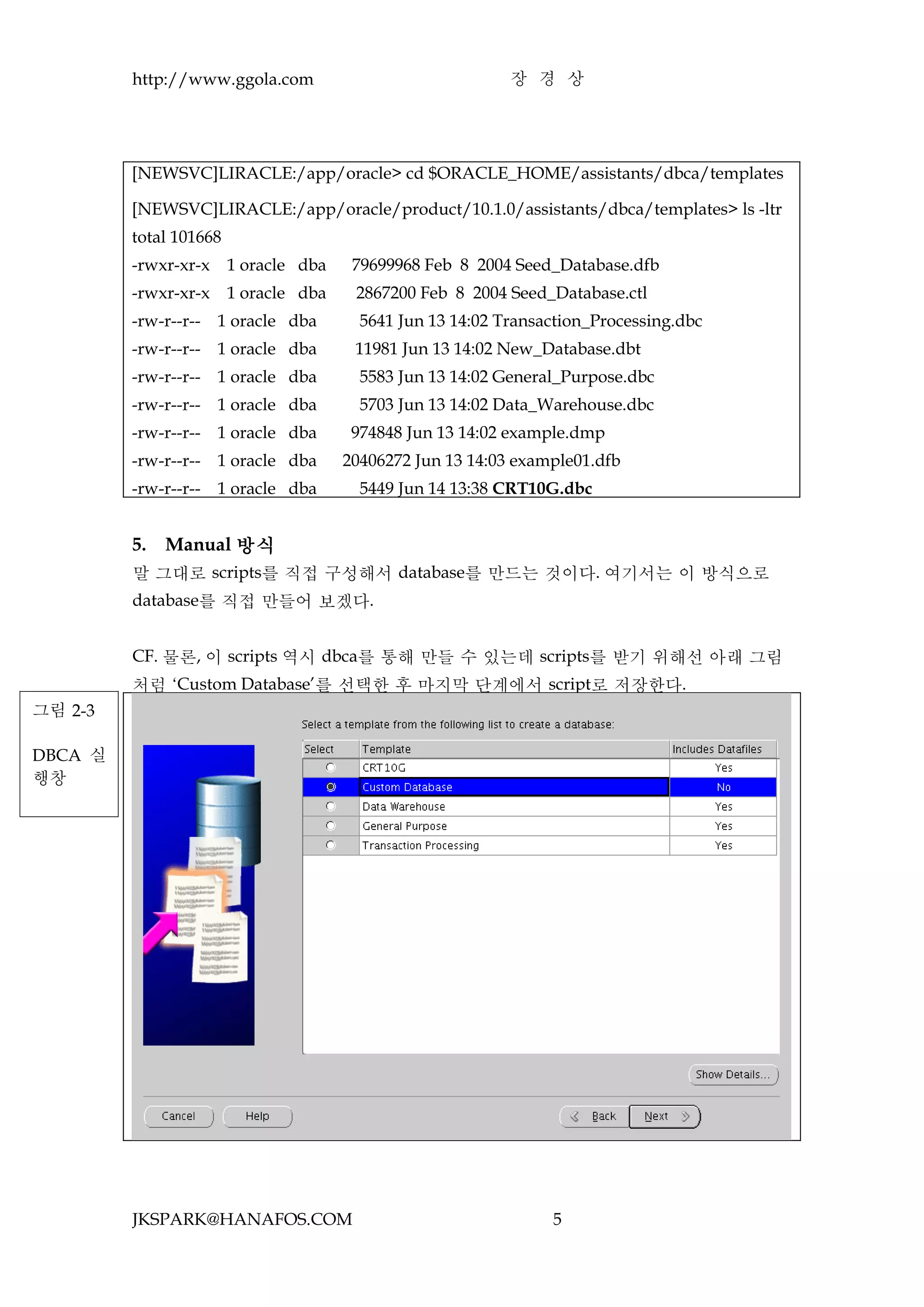 http://www.ggola.com                               장 경 상




         [NEWSVC]LIRACLE:/app/oracle> cd $ORACLE_HOME/assistants/dbca/templates

         [NEWSVC]LIRACLE:/app/oracle/product/10.1.0/assistants/dbca/templates> ls -ltr
         total 101668
         -rwxr-xr-x     1 oracle dba    79699968 Feb 8 2004 Seed_Database.dfb
         -rwxr-xr-x     1 oracle dba    2867200 Feb 8 2004 Seed_Database.ctl
         -rw-r--r-- 1 oracle dba         5641 Jun 13 14:02 Transaction_Processing.dbc
         -rw-r--r-- 1 oracle dba        11981 Jun 13 14:02 New_Database.dbt
         -rw-r--r-- 1 oracle dba         5583 Jun 13 14:02 General_Purpose.dbc
         -rw-r--r-- 1 oracle dba         5703 Jun 13 14:02 Data_Warehouse.dbc
         -rw-r--r-- 1 oracle dba        974848 Jun 13 14:02 example.dmp
         -rw-r--r-- 1 oracle dba       20406272 Jun 13 14:03 example01.dfb
         -rw-r--r-- 1 oracle dba         5449 Jun 14 13:38 CRT10G.dbc


         5.   Manual 방식
         말 그대로 scripts를 직접 구성해서 database를 만드는 것이다. 여기서는 이 방식으로
         database를 직접 만들어 보겠다.


         CF. 물론, 이 scripts 역시 dbca를 통해 만들 수 있는데 scripts를 받기 위해선 아래 그림
         처럼 ‘Custom Database’를 선택한 후 마지막 단계에서 script로 저장한다.
그림 2-3

DBCA 실
행창




         JKSPARK@HANAFOS.COM                                     5
 