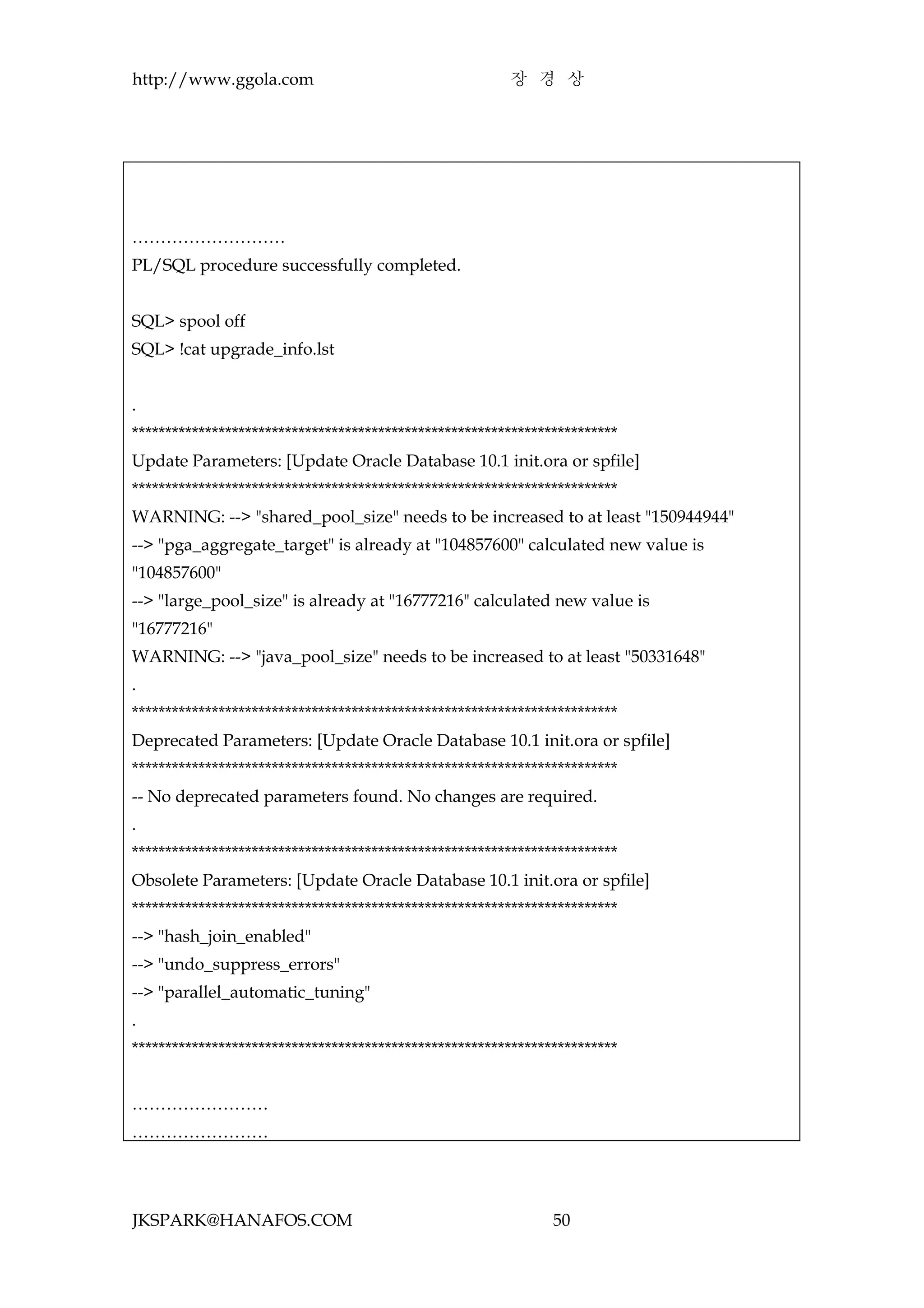 http://www.ggola.com                                    장 경 상




………………………
PL/SQL procedure successfully completed.


SQL> spool off
SQL> !cat upgrade_info.lst


.
*************************************************************************
Update Parameters: [Update Oracle Database 10.1 init.ora or spfile]
*************************************************************************
WARNING: --> "shared_pool_size" needs to be increased to at least "150944944"
--> "pga_aggregate_target" is already at "104857600" calculated new value is
"104857600"
--> "large_pool_size" is already at "16777216" calculated new value is
"16777216"
WARNING: --> "java_pool_size" needs to be increased to at least "50331648"
.
*************************************************************************
Deprecated Parameters: [Update Oracle Database 10.1 init.ora or spfile]
*************************************************************************
-- No deprecated parameters found. No changes are required.
.
*************************************************************************
Obsolete Parameters: [Update Oracle Database 10.1 init.ora or spfile]
*************************************************************************
--> "hash_join_enabled"
--> "undo_suppress_errors"
--> "parallel_automatic_tuning"
.
*************************************************************************


……………………
……………………




JKSPARK@HANAFOS.COM                                            50
 