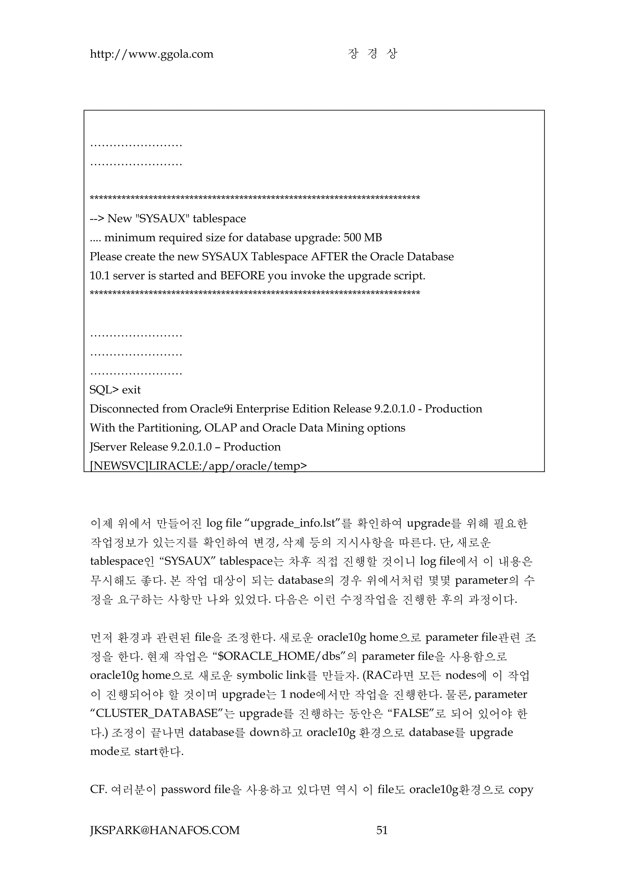 http://www.ggola.com                                    장 경 상




……………………
……………………


*************************************************************************
--> New "SYSAUX" tablespace
.... minimum required size for database upgrade: 500 MB
Please create the new SYSAUX Tablespace AFTER the Oracle Database
10.1 server is started and BEFORE you invoke the upgrade script.
*************************************************************************


……………………
……………………
……………………
SQL> exit
Disconnected from Oracle9i Enterprise Edition Release 9.2.0.1.0 - Production
With the Partitioning, OLAP and Oracle Data Mining options
JServer Release 9.2.0.1.0 – Production
[NEWSVC]LIRACLE:/app/oracle/temp>




이제 위에서 만들어진 log file “upgrade_info.lst”를 확인하여 upgrade를 위해 필요한
작업정보가 있는지를 확인하여 변경, 삭제 등의 지시사항을 따른다. 단, 새로운
tablespace인 “SYSAUX” tablespace는 차후 직접 진행할 것이니 log file에서 이 내용은
무시해도 좋다. 본 작업 대상이 되는 database의 경우 위에서처럼 몇몇 parameter의 수
정을 요구하는 사항만 나와 있었다. 다음은 이런 수정작업을 진행한 후의 과정이다.


먼저 환경과 관련된 file을 조정한다. 새로운 oracle10g home으로 parameter file관련 조
정을 한다. 현재 작업은 “$ORACLE_HOME/dbs”의 parameter file을 사용함으로
oracle10g home으로 새로운 symbolic link를 만들자. (RAC라면 모든 nodes에 이 작업
이 진행되어야 할 것이며 upgrade는 1 node에서만 작업을 진행한다. 물론, parameter
“CLUSTER_DATABASE”는 upgrade를 진행하는 동안은 “FALSE”로 되어 있어야 한
다.) 조정이 끝나면 database를 down하고 oracle10g 환경으로 database를 upgrade
mode로 start한다.


CF. 여러분이 password file을 사용하고 있다면 역시 이 file도 oracle10g환경으로 copy


JKSPARK@HANAFOS.COM                                            51
 