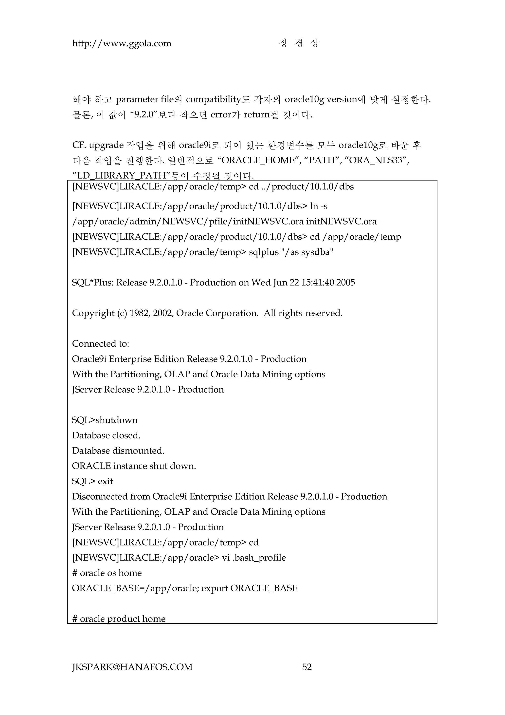 http://www.ggola.com                               장 경 상




해야 하고 parameter file의 compatibility도 각자의 oracle10g version에 맞게 설정한다.
물론, 이 값이 “9.2.0”보다 작으면 error가 return될 것이다.


CF. upgrade 작업을 위해 oracle9i로 되어 있는 환경변수를 모두 oracle10g로 바꾼 후
다음 작업을 진행한다. 일반적으로 “ORACLE_HOME”, “PATH”, “ORA_NLS33”,
“LD_LIBRARY_PATH”등이 수정될 것이다.
[NEWSVC]LIRACLE:/app/oracle/temp> cd ../product/10.1.0/dbs

[NEWSVC]LIRACLE:/app/oracle/product/10.1.0/dbs> ln -s
/app/oracle/admin/NEWSVC/pfile/initNEWSVC.ora initNEWSVC.ora
[NEWSVC]LIRACLE:/app/oracle/product/10.1.0/dbs> cd /app/oracle/temp
[NEWSVC]LIRACLE:/app/oracle/temp> sqlplus "/as sysdba"


SQL*Plus: Release 9.2.0.1.0 - Production on Wed Jun 22 15:41:40 2005


Copyright (c) 1982, 2002, Oracle Corporation. All rights reserved.


Connected to:
Oracle9i Enterprise Edition Release 9.2.0.1.0 - Production
With the Partitioning, OLAP and Oracle Data Mining options
JServer Release 9.2.0.1.0 - Production


SQL>shutdown
Database closed.
Database dismounted.
ORACLE instance shut down.
SQL> exit
Disconnected from Oracle9i Enterprise Edition Release 9.2.0.1.0 - Production
With the Partitioning, OLAP and Oracle Data Mining options
JServer Release 9.2.0.1.0 - Production
[NEWSVC]LIRACLE:/app/oracle/temp> cd
[NEWSVC]LIRACLE:/app/oracle> vi .bash_profile
# oracle os home
ORACLE_BASE=/app/oracle; export ORACLE_BASE


# oracle product home




JKSPARK@HANAFOS.COM                                     52
 