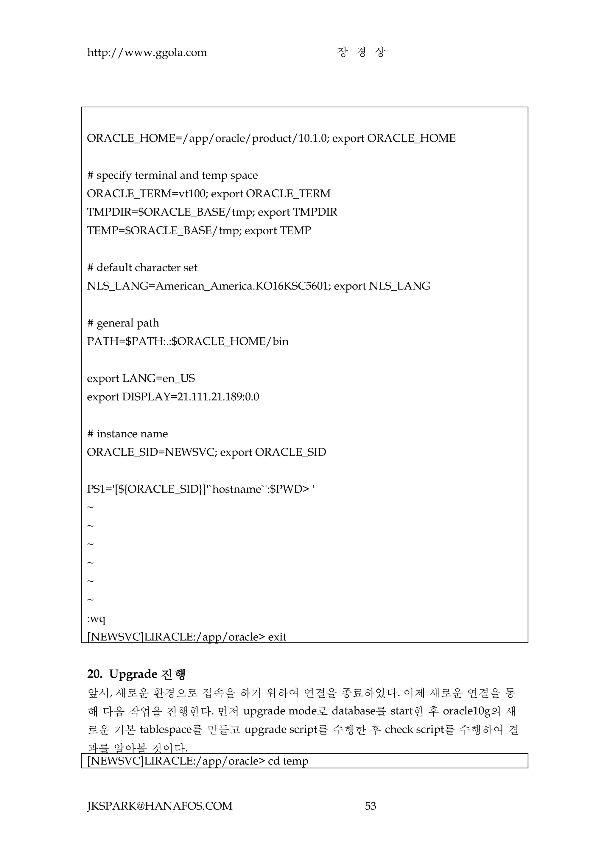 http://www.ggola.com                       장 경 상




ORACLE_HOME=/app/oracle/product/10.1.0; export ORACLE_HOME


# specify terminal and temp space
ORACLE_TERM=vt100; export ORACLE_TERM
TMPDIR=$ORACLE_BASE/tmp; export TMPDIR
TEMP=$ORACLE_BASE/tmp; export TEMP


# default character set
NLS_LANG=American_America.KO16KSC5601; export NLS_LANG


# general path
PATH=$PATH:.:$ORACLE_HOME/bin


export LANG=en_US
export DISPLAY=21.111.21.189:0.0


# instance name
ORACLE_SID=NEWSVC; export ORACLE_SID


PS1='[${ORACLE_SID}]'`hostname`':$PWD> '
~
~
~
~
~
~
:wq
[NEWSVC]LIRACLE:/app/oracle> exit


20. Upgrade 진행
앞서, 새로운 환경으로 접속을 하기 위하여 연결을 종료하였다. 이제 새로운 연결을 통
해 다음 작업을 진행한다. 먼저 upgrade mode로 database를 start한 후 oracle10g의 새
로운 기본 tablespace를 만들고 upgrade script를 수행한 후 check script를 수행하여 결
과를 알아볼 것이다.
[NEWSVC]LIRACLE:/app/oracle> cd temp



JKSPARK@HANAFOS.COM                          53
 