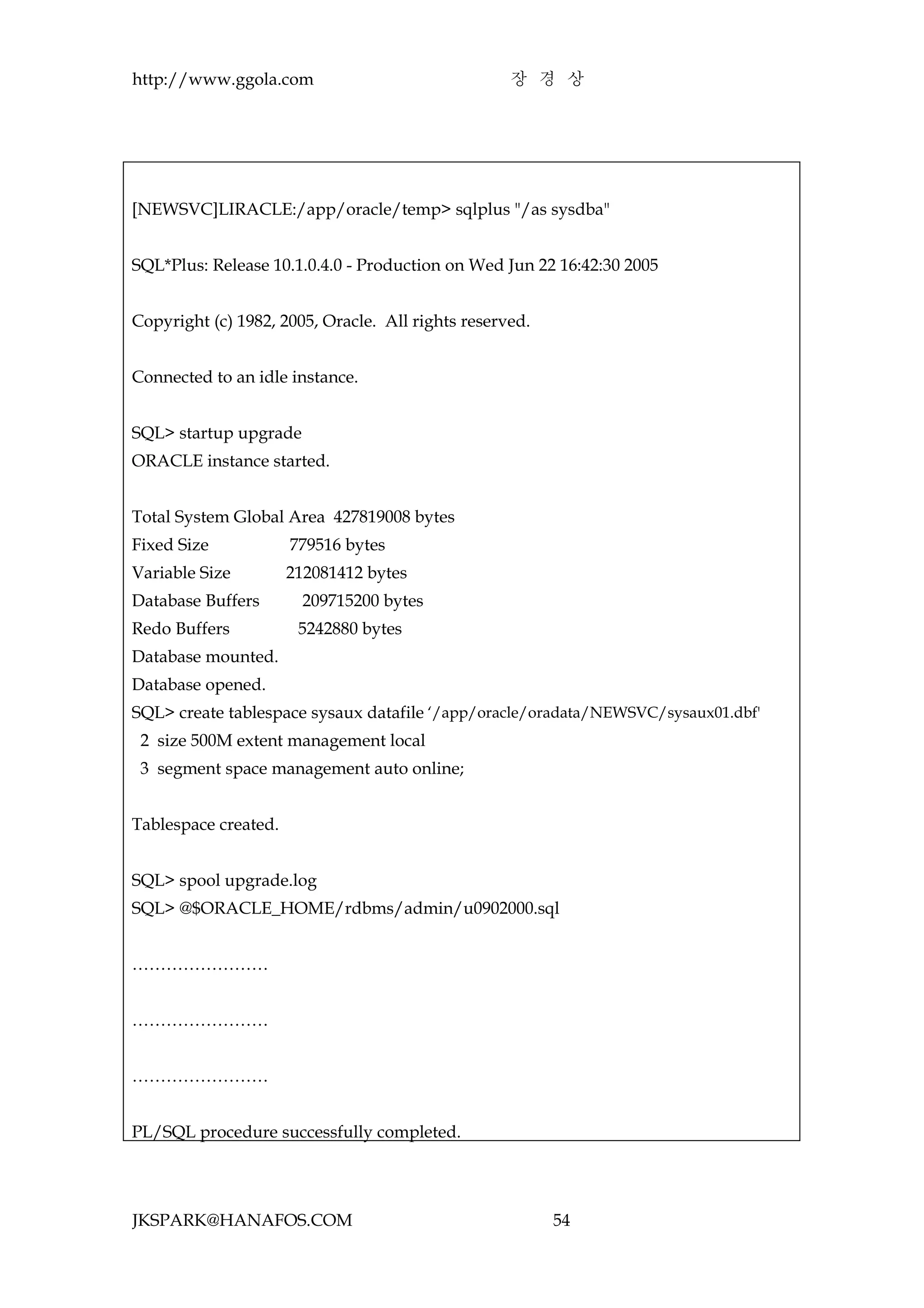 http://www.ggola.com                               장 경 상




[NEWSVC]LIRACLE:/app/oracle/temp> sqlplus "/as sysdba"


SQL*Plus: Release 10.1.0.4.0 - Production on Wed Jun 22 16:42:30 2005


Copyright (c) 1982, 2005, Oracle. All rights reserved.


Connected to an idle instance.


SQL> startup upgrade
ORACLE instance started.


Total System Global Area 427819008 bytes
Fixed Size            779516 bytes
Variable Size         212081412 bytes
Database Buffers        209715200 bytes
Redo Buffers           5242880 bytes
Database mounted.
Database opened.
SQL> create tablespace sysaux datafile ‘/app/oracle/oradata/NEWSVC/sysaux01.dbf'
 2 size 500M extent management local
 3 segment space management auto online;


Tablespace created.


SQL> spool upgrade.log
SQL> @$ORACLE_HOME/rdbms/admin/u0902000.sql


……………………


……………………


……………………


PL/SQL procedure successfully completed.




JKSPARK@HANAFOS.COM                                      54
 