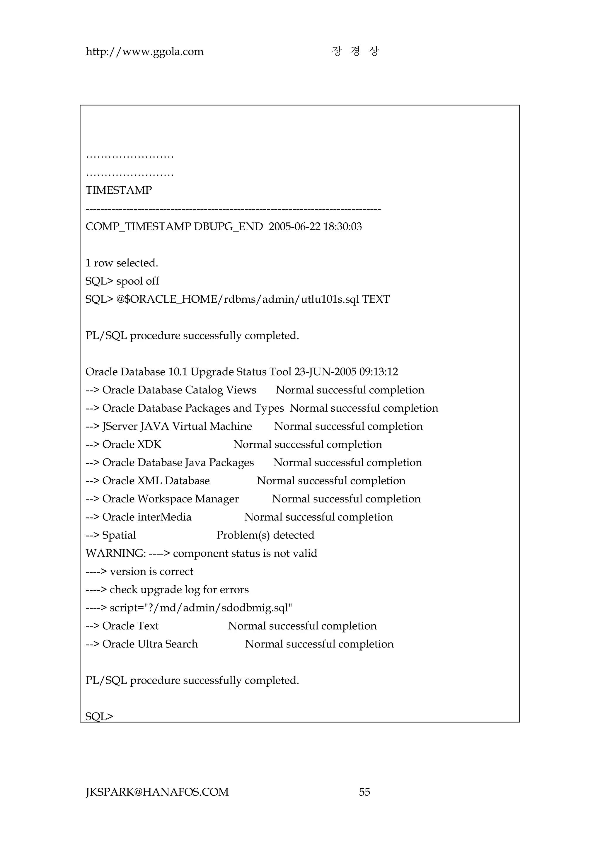 http://www.ggola.com                                              장 경 상




……………………
……………………
TIMESTAMP
--------------------------------------------------------------------------------
COMP_TIMESTAMP DBUPG_END 2005-06-22 18:30:03


1 row selected.
SQL> spool off
SQL> @$ORACLE_HOME/rdbms/admin/utlu101s.sql TEXT


PL/SQL procedure successfully completed.


Oracle Database 10.1 Upgrade Status Tool 23-JUN-2005 09:13:12
--> Oracle Database Catalog Views                  Normal successful completion
--> Oracle Database Packages and Types Normal successful completion
--> JServer JAVA Virtual Machine                   Normal successful completion
--> Oracle XDK                          Normal successful completion
--> Oracle Database Java Packages                 Normal successful completion
--> Oracle XML Database                       Normal successful completion
--> Oracle Workspace Manager                      Normal successful completion
--> Oracle interMedia                     Normal successful completion
--> Spatial                        Problem(s) detected
WARNING: ----> component status is not valid
----> version is correct
----> check upgrade log for errors
----> script="?/md/admin/sdodbmig.sql"
--> Oracle Text                       Normal successful completion
--> Oracle Ultra Search                    Normal successful completion


PL/SQL procedure successfully completed.


SQL>




JKSPARK@HANAFOS.COM                                                       55
 
