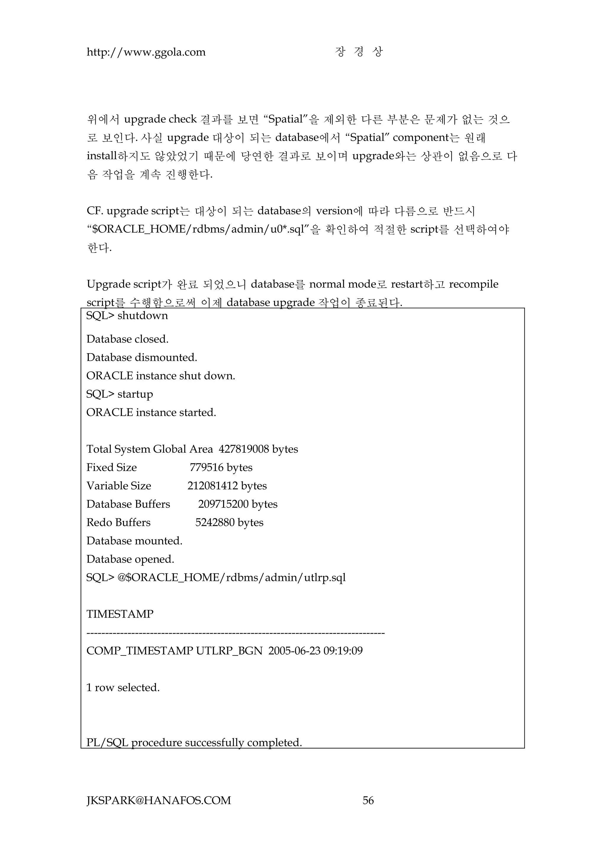 http://www.ggola.com                                              장 경 상




위에서 upgrade check 결과를 보면 “Spatial”을 제외한 다른 부분은 문제가 없는 것으
로 보인다. 사실 upgrade 대상이 되는 database에서 “Spatial” component는 원래
install하지도 않았었기 때문에 당연한 결과로 보이며 upgrade와는 상관이 없음으로 다
음 작업을 계속 진행한다.


CF. upgrade script는 대상이 되는 database의 version에 따라 다름으로 반드시
“$ORACLE_HOME/rdbms/admin/u0*.sql”을 확인하여 적절한 script를 선택하여야
한다.


Upgrade script가 완료 되었으니 database를 normal mode로 restart하고 recompile
script를 수행함으로써 이제 database upgrade 작업이 종료된다.
SQL> shutdown

Database closed.
Database dismounted.
ORACLE instance shut down.
SQL> startup
ORACLE instance started.


Total System Global Area 427819008 bytes
Fixed Size                 779516 bytes
Variable Size              212081412 bytes
Database Buffers             209715200 bytes
Redo Buffers                 5242880 bytes
Database mounted.
Database opened.
SQL> @$ORACLE_HOME/rdbms/admin/utlrp.sql


TIMESTAMP
--------------------------------------------------------------------------------
COMP_TIMESTAMP UTLRP_BGN 2005-06-23 09:19:09


1 row selected.



PL/SQL procedure successfully completed.




JKSPARK@HANAFOS.COM                                                       56
 