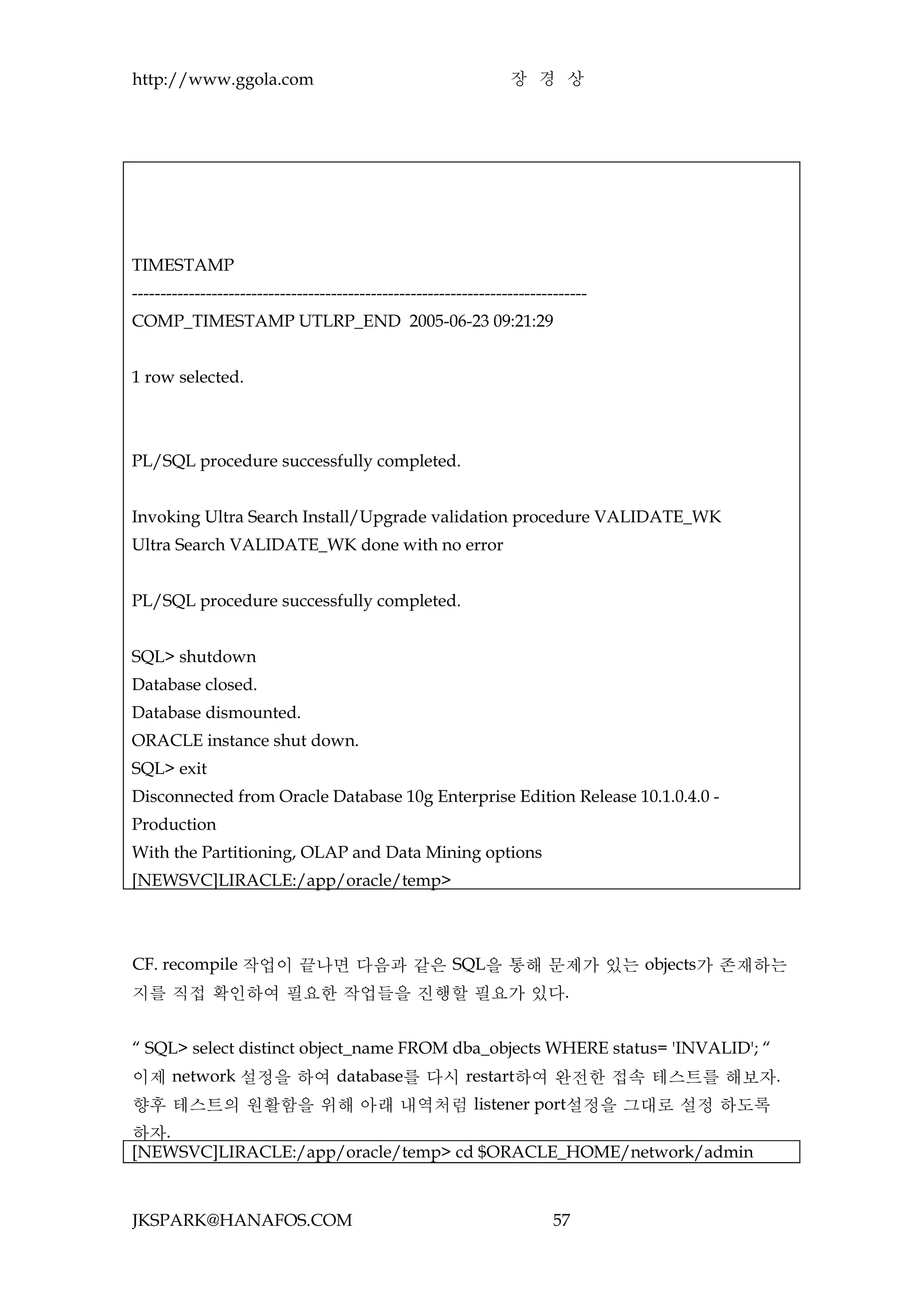 http://www.ggola.com                                              장 경 상




TIMESTAMP
--------------------------------------------------------------------------------
COMP_TIMESTAMP UTLRP_END 2005-06-23 09:21:29


1 row selected.



PL/SQL procedure successfully completed.


Invoking Ultra Search Install/Upgrade validation procedure VALIDATE_WK
Ultra Search VALIDATE_WK done with no error


PL/SQL procedure successfully completed.


SQL> shutdown
Database closed.
Database dismounted.
ORACLE instance shut down.
SQL> exit
Disconnected from Oracle Database 10g Enterprise Edition Release 10.1.0.4.0 -
Production
With the Partitioning, OLAP and Data Mining options
[NEWSVC]LIRACLE:/app/oracle/temp>



CF. recompile 작업이 끝나면 다음과 같은 SQL을 통해 문제가 있는 objects가 존재하는
지를 직접 확인하여 필요한 작업들을 진행할 필요가 있다.


“ SQL> select distinct object_name FROM dba_objects WHERE status= 'INVALID'; “
이제 network 설정을 하여 database를 다시 restart하여 완전한 접속 테스트를 해보자.
향후 테스트의 원활함을 위해 아래 내역처럼 listener port설정을 그대로 설정 하도록
하자.
[NEWSVC]LIRACLE:/app/oracle/temp> cd $ORACLE_HOME/network/admin



JKSPARK@HANAFOS.COM                                                       57
 