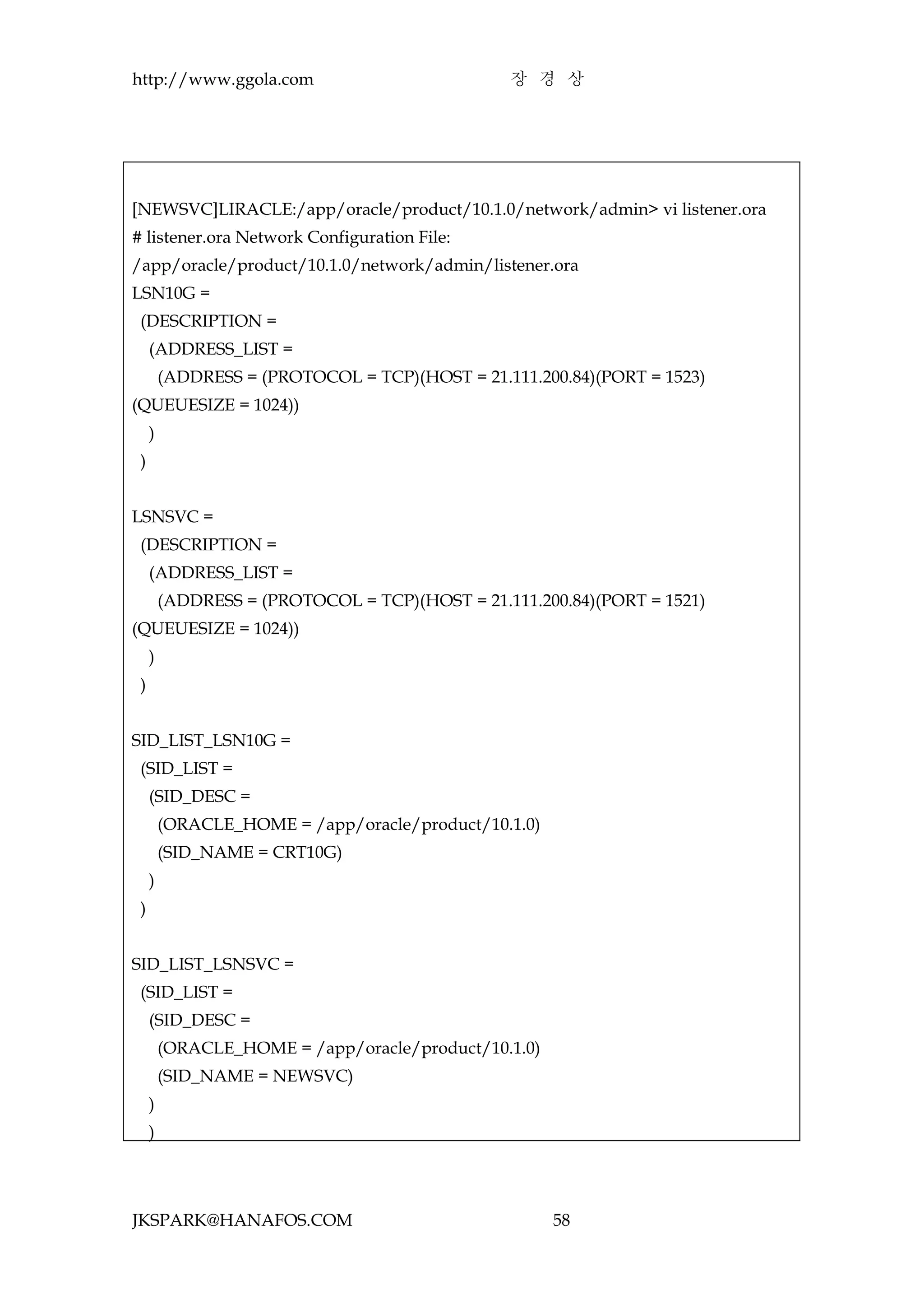 http://www.ggola.com                            장 경 상




[NEWSVC]LIRACLE:/app/oracle/product/10.1.0/network/admin> vi listener.ora
# listener.ora Network Configuration File:
/app/oracle/product/10.1.0/network/admin/listener.ora
LSN10G =
 (DESCRIPTION =
     (ADDRESS_LIST =
         (ADDRESS = (PROTOCOL = TCP)(HOST = 21.111.200.84)(PORT = 1523)
(QUEUESIZE = 1024))
     )
 )


LSNSVC =
 (DESCRIPTION =
     (ADDRESS_LIST =
         (ADDRESS = (PROTOCOL = TCP)(HOST = 21.111.200.84)(PORT = 1521)
(QUEUESIZE = 1024))
     )
 )


SID_LIST_LSN10G =
 (SID_LIST =
     (SID_DESC =
         (ORACLE_HOME = /app/oracle/product/10.1.0)
         (SID_NAME = CRT10G)
     )
 )


SID_LIST_LSNSVC =
 (SID_LIST =
     (SID_DESC =
         (ORACLE_HOME = /app/oracle/product/10.1.0)
         (SID_NAME = NEWSVC)
     )
     )




JKSPARK@HANAFOS.COM                                   58
 