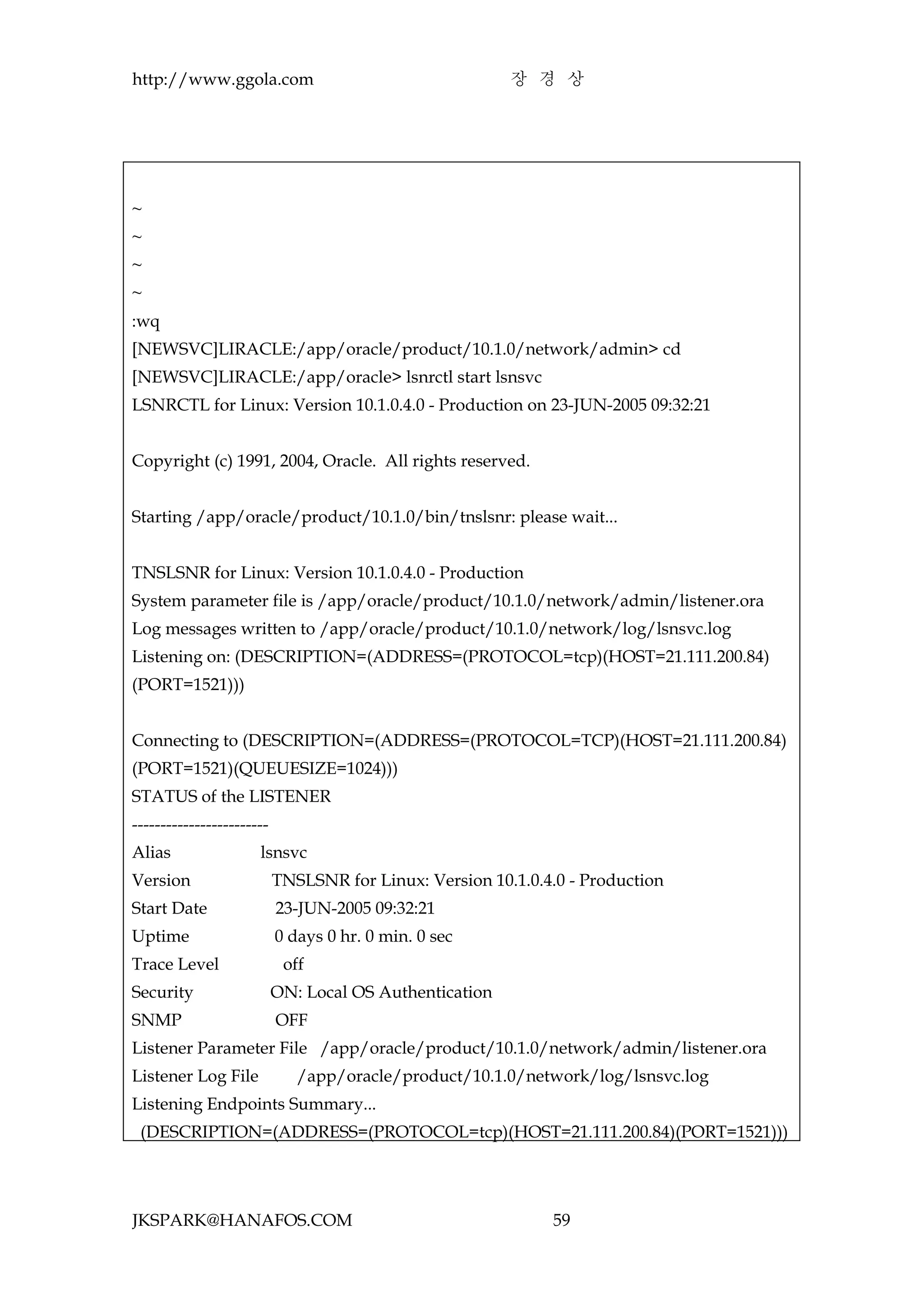 http://www.ggola.com                                     장 경 상




~
~
~
~
:wq
[NEWSVC]LIRACLE:/app/oracle/product/10.1.0/network/admin> cd
[NEWSVC]LIRACLE:/app/oracle> lsnrctl start lsnsvc
LSNRCTL for Linux: Version 10.1.0.4.0 - Production on 23-JUN-2005 09:32:21


Copyright (c) 1991, 2004, Oracle. All rights reserved.


Starting /app/oracle/product/10.1.0/bin/tnslsnr: please wait...


TNSLSNR for Linux: Version 10.1.0.4.0 - Production
System parameter file is /app/oracle/product/10.1.0/network/admin/listener.ora
Log messages written to /app/oracle/product/10.1.0/network/log/lsnsvc.log
Listening on: (DESCRIPTION=(ADDRESS=(PROTOCOL=tcp)(HOST=21.111.200.84)
(PORT=1521)))


Connecting to (DESCRIPTION=(ADDRESS=(PROTOCOL=TCP)(HOST=21.111.200.84)
(PORT=1521)(QUEUESIZE=1024)))
STATUS of the LISTENER
------------------------
Alias                 lsnsvc
Version                    TNSLSNR for Linux: Version 10.1.0.4.0 - Production
Start Date                 23-JUN-2005 09:32:21
Uptime                     0 days 0 hr. 0 min. 0 sec
Trace Level                 off
Security                   ON: Local OS Authentication
SNMP                       OFF
Listener Parameter File /app/oracle/product/10.1.0/network/admin/listener.ora
Listener Log File             /app/oracle/product/10.1.0/network/log/lsnsvc.log
Listening Endpoints Summary...
 (DESCRIPTION=(ADDRESS=(PROTOCOL=tcp)(HOST=21.111.200.84)(PORT=1521)))




JKSPARK@HANAFOS.COM                                           59
 