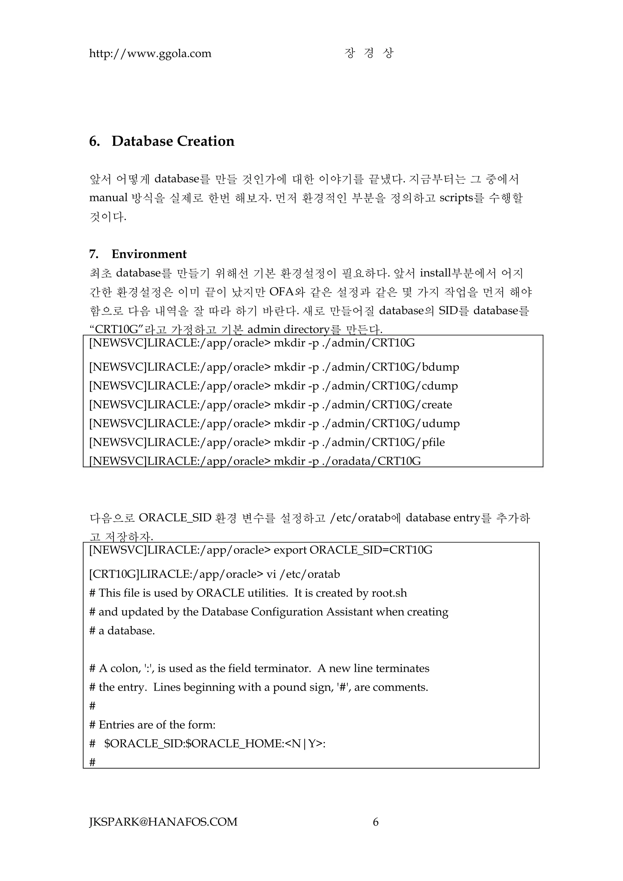 http://www.ggola.com                                장 경 상




6. Database Creation

앞서 어떻게 database를 만들 것인가에 대한 이야기를 끝냈다. 지금부터는 그 중에서
manual 방식을 실제로 한번 해보자. 먼저 환경적인 부분을 정의하고 scripts를 수행할
것이다.


7.   Environment
최초 database를 만들기 위해선 기본 환경설정이 필요하다. 앞서 install부분에서 어지
간한 환경설정은 이미 끝이 났지만 OFA와 같은 설정과 같은 몇 가지 작업을 먼저 해야
함으로 다음 내역을 잘 따라 하기 바란다. 새로 만들어질 database의 SID를 database를
“CRT10G”라고 가정하고 기본 admin directory를 만든다.
[NEWSVC]LIRACLE:/app/oracle> mkdir -p ./admin/CRT10G

[NEWSVC]LIRACLE:/app/oracle> mkdir -p ./admin/CRT10G/bdump
[NEWSVC]LIRACLE:/app/oracle> mkdir -p ./admin/CRT10G/cdump
[NEWSVC]LIRACLE:/app/oracle> mkdir -p ./admin/CRT10G/create
[NEWSVC]LIRACLE:/app/oracle> mkdir -p ./admin/CRT10G/udump
[NEWSVC]LIRACLE:/app/oracle> mkdir -p ./admin/CRT10G/pfile
[NEWSVC]LIRACLE:/app/oracle> mkdir -p ./oradata/CRT10G




다음으로 ORACLE_SID 환경 변수를 설정하고 /etc/oratab에 database entry를 추가하
고 저장하자.
[NEWSVC]LIRACLE:/app/oracle> export ORACLE_SID=CRT10G

[CRT10G]LIRACLE:/app/oracle> vi /etc/oratab
# This file is used by ORACLE utilities. It is created by root.sh
# and updated by the Database Configuration Assistant when creating
# a database.


# A colon, ':', is used as the field terminator. A new line terminates
# the entry. Lines beginning with a pound sign, '#', are comments.
#
# Entries are of the form:
# $ORACLE_SID:$ORACLE_HOME:<N|Y>:
#




JKSPARK@HANAFOS.COM                                       6
 