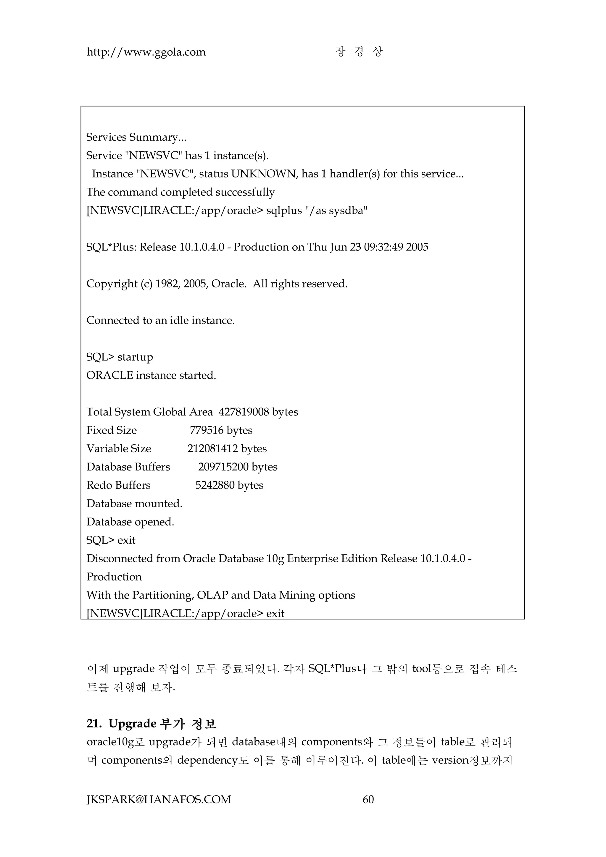 http://www.ggola.com                               장 경 상




Services Summary...
Service "NEWSVC" has 1 instance(s).
 Instance "NEWSVC", status UNKNOWN, has 1 handler(s) for this service...
The command completed successfully
[NEWSVC]LIRACLE:/app/oracle> sqlplus "/as sysdba"


SQL*Plus: Release 10.1.0.4.0 - Production on Thu Jun 23 09:32:49 2005


Copyright (c) 1982, 2005, Oracle. All rights reserved.


Connected to an idle instance.


SQL> startup
ORACLE instance started.


Total System Global Area 427819008 bytes
Fixed Size            779516 bytes
Variable Size         212081412 bytes
Database Buffers        209715200 bytes
Redo Buffers           5242880 bytes
Database mounted.
Database opened.
SQL> exit
Disconnected from Oracle Database 10g Enterprise Edition Release 10.1.0.4.0 -
Production
With the Partitioning, OLAP and Data Mining options
[NEWSVC]LIRACLE:/app/oracle> exit




이제 upgrade 작업이 모두 종료되었다. 각자 SQL*Plus나 그 밖의 tool등으로 접속 테스
트를 진행해 보자.


21. Upgrade 부가 정보
oracle10g로 upgrade가 되면 database내의 components와 그 정보들이 table로 관리되
며 components의 dependency도 이를 통해 이루어진다. 이 table에는 version정보까지


JKSPARK@HANAFOS.COM                                      60
 