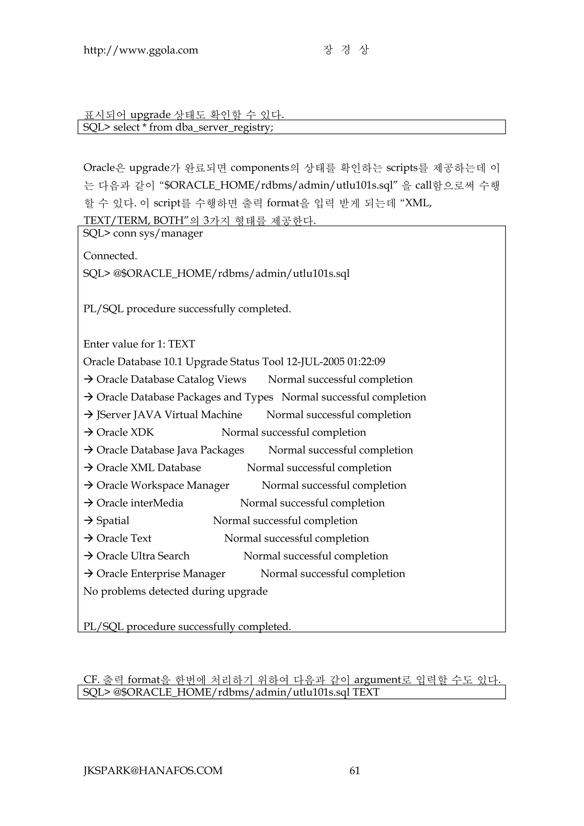 http://www.ggola.com                            장 경 상




표시되어 upgrade 상태도 확인할 수 있다.
SQL> select * from dba_server_registry;


Oracle은 upgrade가 완료되면 components의 상태를 확인하는 scripts를 제공하는데 이
는 다음과 같이 “$ORACLE_HOME/rdbms/admin/utlu101s.sql” 을 call함으로써 수행
할 수 있다. 이 script를 수행하면 출력 format을 입력 받게 되는데 “XML,
TEXT/TERM, BOTH”의 3가지 형태를 제공한다.
SQL> conn sys/manager

Connected.
SQL> @$ORACLE_HOME/rdbms/admin/utlu101s.sql


PL/SQL procedure successfully completed.


Enter value for 1: TEXT
Oracle Database 10.1 Upgrade Status Tool 12-JUL-2005 01:22:09
 Oracle Database Catalog Views       Normal successful completion
 Oracle Database Packages and Types Normal successful completion
 JServer JAVA Virtual Machine       Normal successful completion
 Oracle XDK               Normal successful completion
 Oracle Database Java Packages       Normal successful completion
 Oracle XML Database             Normal successful completion
 Oracle Workspace Manager          Normal successful completion
 Oracle interMedia            Normal successful completion
 Spatial                 Normal successful completion
 Oracle Text               Normal successful completion
 Oracle Ultra Search            Normal successful completion
 Oracle Enterprise Manager         Normal successful completion
No problems detected during upgrade


PL/SQL procedure successfully completed.



CF. 출력 format을 한번에 처리하기 위하여 다음과 같이 argument로 입력할 수도 있다.
SQL> @$ORACLE_HOME/rdbms/admin/utlu101s.sql TEXT




JKSPARK@HANAFOS.COM                                  61
 