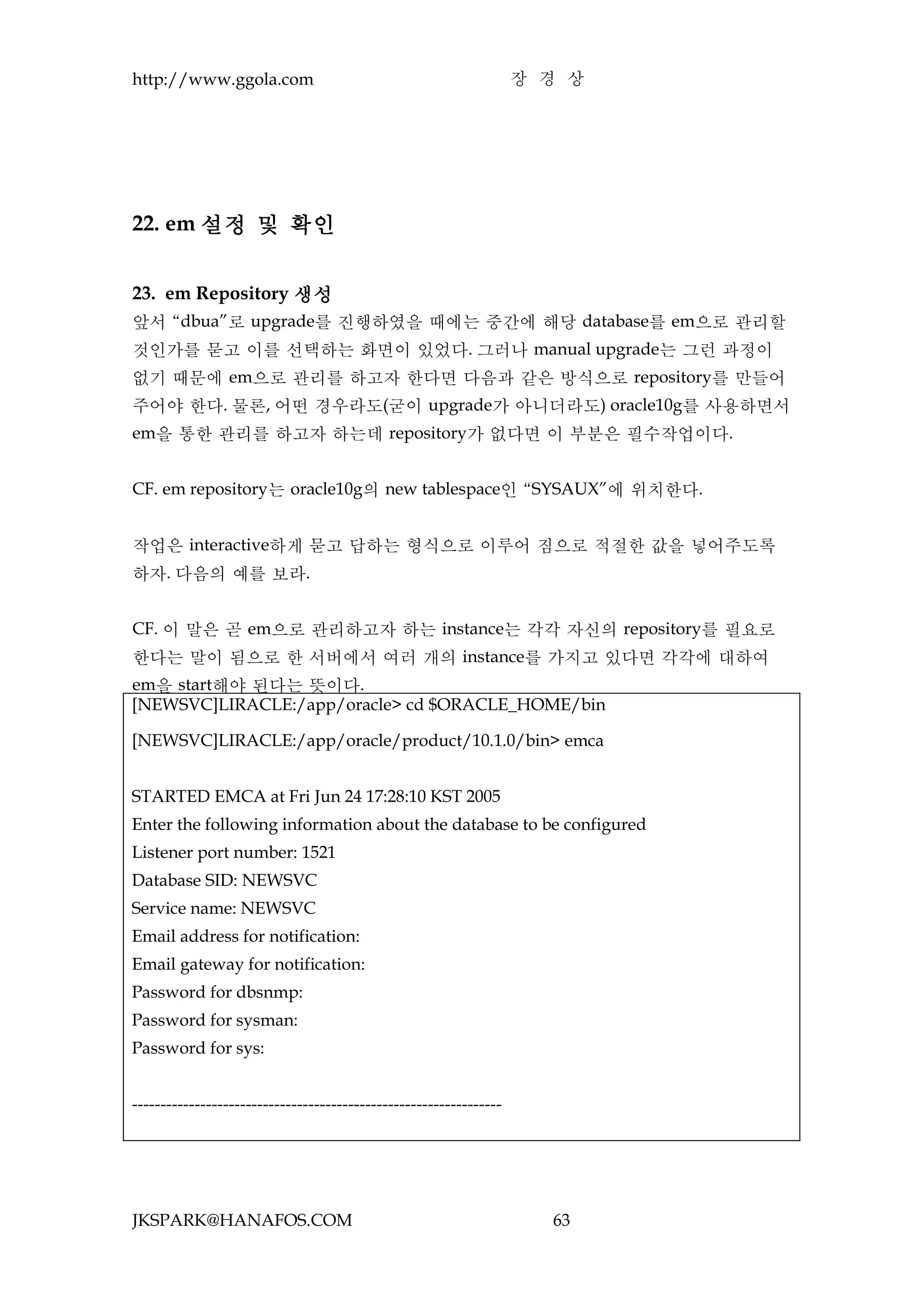 http://www.ggola.com                                                장 경 상




22. em 설정 및 확인


23. em Repository 생성
앞서 “dbua”로 upgrade를 진행하였을 때에는 중간에 해당 database를 em으로 관리할
것인가를 묻고 이를 선택하는 화면이 있었다. 그러나 manual upgrade는 그런 과정이
없기 때문에 em으로 관리를 하고자 한다면 다음과 같은 방식으로 repository를 만들어
주어야 한다. 물론, 어떤 경우라도(굳이 upgrade가 아니더라도) oracle10g를 사용하면서
em을 통한 관리를 하고자 하는데 repository가 없다면 이 부분은 필수작업이다.


CF. em repository는 oracle10g의 new tablespace인 “SYSAUX”에 위치한다.


작업은 interactive하게 묻고 답하는 형식으로 이루어 짐으로 적절한 값을 넣어주도록
하자. 다음의 예를 보라.


CF. 이 말은 곧 em으로 관리하고자 하는 instance는 각각 자신의 repository를 필요로
한다는 말이 됨으로 한 서버에서 여러 개의 instance를 가지고 있다면 각각에 대하여
em을 start해야 된다는 뜻이다.
[NEWSVC]LIRACLE:/app/oracle> cd $ORACLE_HOME/bin

[NEWSVC]LIRACLE:/app/oracle/product/10.1.0/bin> emca


STARTED EMCA at Fri Jun 24 17:28:10 KST 2005
Enter the following information about the database to be configured
Listener port number: 1521
Database SID: NEWSVC
Service name: NEWSVC
Email address for notification:
Email gateway for notification:
Password for dbsnmp:
Password for sysman:
Password for sys:


-----------------------------------------------------------------




JKSPARK@HANAFOS.COM                                                   63
 