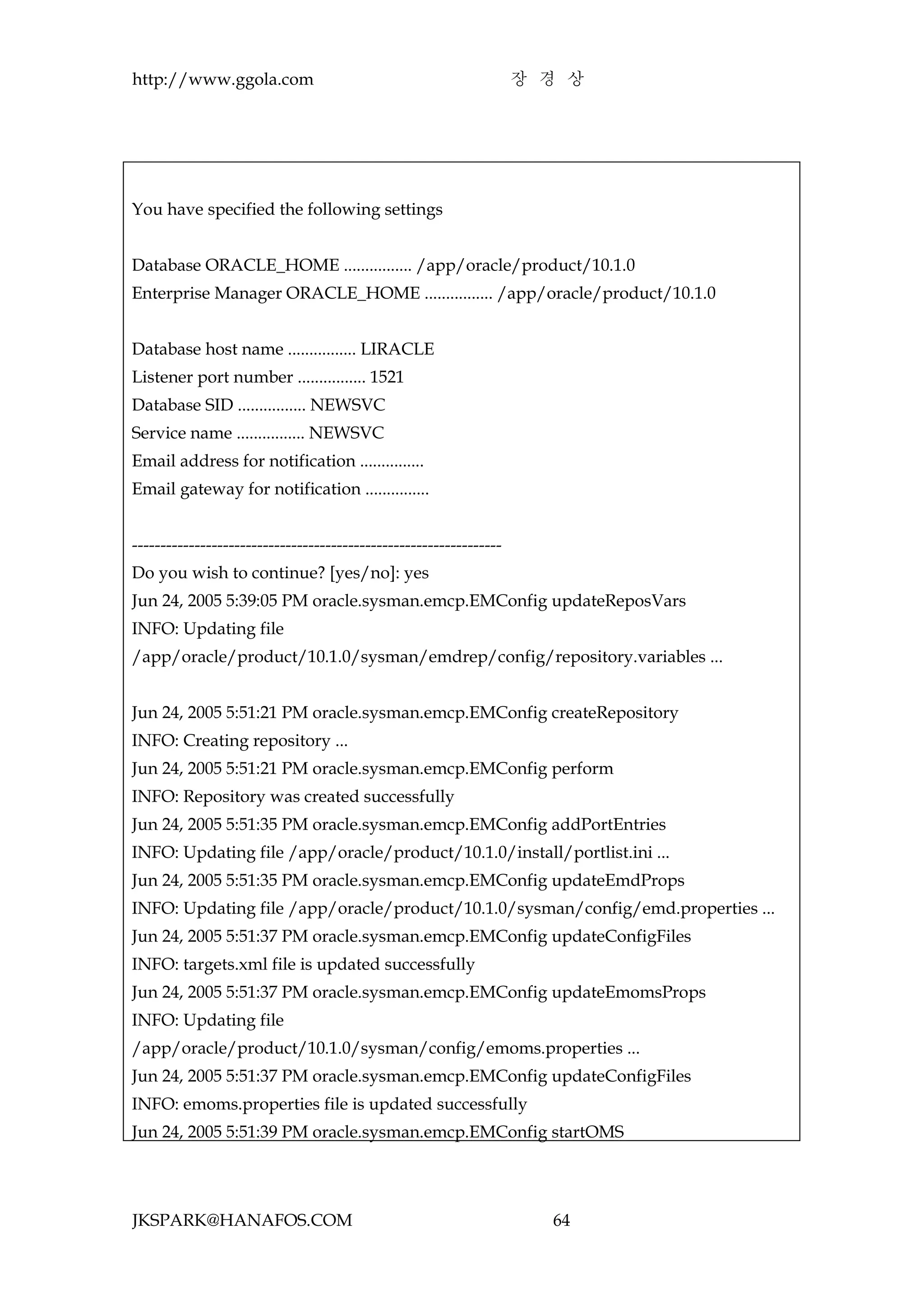 http://www.ggola.com                                                장 경 상




You have specified the following settings


Database ORACLE_HOME ................ /app/oracle/product/10.1.0
Enterprise Manager ORACLE_HOME ................ /app/oracle/product/10.1.0


Database host name ................ LIRACLE
Listener port number ................ 1521
Database SID ................ NEWSVC
Service name ................ NEWSVC
Email address for notification ...............
Email gateway for notification ...............


-----------------------------------------------------------------
Do you wish to continue? [yes/no]: yes
Jun 24, 2005 5:39:05 PM oracle.sysman.emcp.EMConfig updateReposVars
INFO: Updating file
/app/oracle/product/10.1.0/sysman/emdrep/config/repository.variables ...


Jun 24, 2005 5:51:21 PM oracle.sysman.emcp.EMConfig createRepository
INFO: Creating repository ...
Jun 24, 2005 5:51:21 PM oracle.sysman.emcp.EMConfig perform
INFO: Repository was created successfully
Jun 24, 2005 5:51:35 PM oracle.sysman.emcp.EMConfig addPortEntries
INFO: Updating file /app/oracle/product/10.1.0/install/portlist.ini ...
Jun 24, 2005 5:51:35 PM oracle.sysman.emcp.EMConfig updateEmdProps
INFO: Updating file /app/oracle/product/10.1.0/sysman/config/emd.properties ...
Jun 24, 2005 5:51:37 PM oracle.sysman.emcp.EMConfig updateConfigFiles
INFO: targets.xml file is updated successfully
Jun 24, 2005 5:51:37 PM oracle.sysman.emcp.EMConfig updateEmomsProps
INFO: Updating file
/app/oracle/product/10.1.0/sysman/config/emoms.properties ...
Jun 24, 2005 5:51:37 PM oracle.sysman.emcp.EMConfig updateConfigFiles
INFO: emoms.properties file is updated successfully
Jun 24, 2005 5:51:39 PM oracle.sysman.emcp.EMConfig startOMS




JKSPARK@HANAFOS.COM                                                   64
 