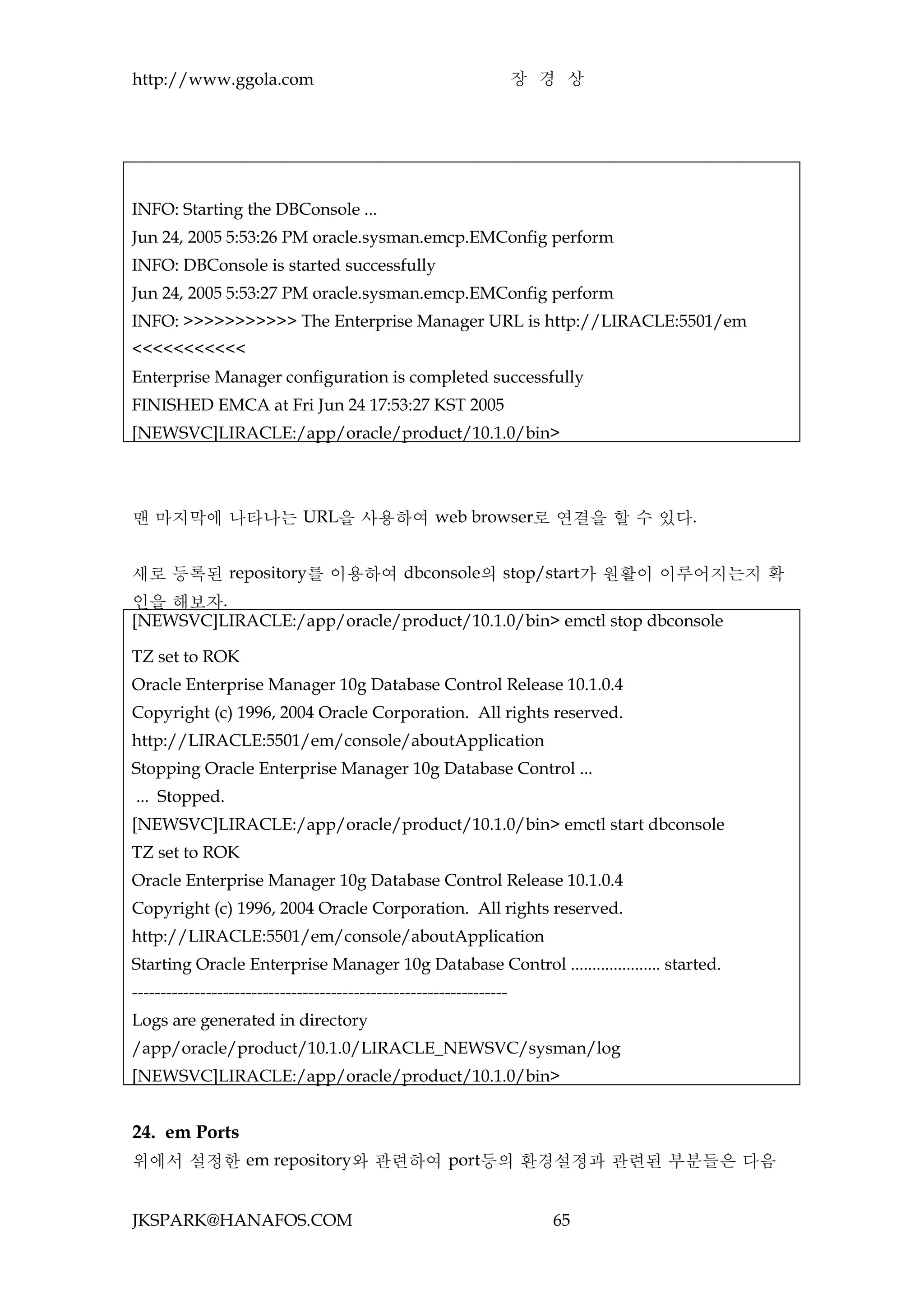 http://www.ggola.com                                                 장 경 상




INFO: Starting the DBConsole ...
Jun 24, 2005 5:53:26 PM oracle.sysman.emcp.EMConfig perform
INFO: DBConsole is started successfully
Jun 24, 2005 5:53:27 PM oracle.sysman.emcp.EMConfig perform
INFO: >>>>>>>>>>> The Enterprise Manager URL is http://LIRACLE:5501/em
<<<<<<<<<<<
Enterprise Manager configuration is completed successfully
FINISHED EMCA at Fri Jun 24 17:53:27 KST 2005
[NEWSVC]LIRACLE:/app/oracle/product/10.1.0/bin>




맨 마지막에 나타나는 URL을 사용하여 web browser로 연결을 할 수 있다.


새로 등록된 repository를 이용하여 dbconsole의 stop/start가 원활이 이루어지는지 확
인을 해보자.
[NEWSVC]LIRACLE:/app/oracle/product/10.1.0/bin> emctl stop dbconsole

TZ set to ROK
Oracle Enterprise Manager 10g Database Control Release 10.1.0.4
Copyright (c) 1996, 2004 Oracle Corporation. All rights reserved.
http://LIRACLE:5501/em/console/aboutApplication
Stopping Oracle Enterprise Manager 10g Database Control ...
... Stopped.
[NEWSVC]LIRACLE:/app/oracle/product/10.1.0/bin> emctl start dbconsole
TZ set to ROK
Oracle Enterprise Manager 10g Database Control Release 10.1.0.4
Copyright (c) 1996, 2004 Oracle Corporation. All rights reserved.
http://LIRACLE:5501/em/console/aboutApplication
Starting Oracle Enterprise Manager 10g Database Control ..................... started.
------------------------------------------------------------------
Logs are generated in directory
/app/oracle/product/10.1.0/LIRACLE_NEWSVC/sysman/log
[NEWSVC]LIRACLE:/app/oracle/product/10.1.0/bin>


24. em Ports
위에서 설정한 em repository와 관련하여 port등의 환경설정과 관련된 부분들은 다음


JKSPARK@HANAFOS.COM                                                    65
 