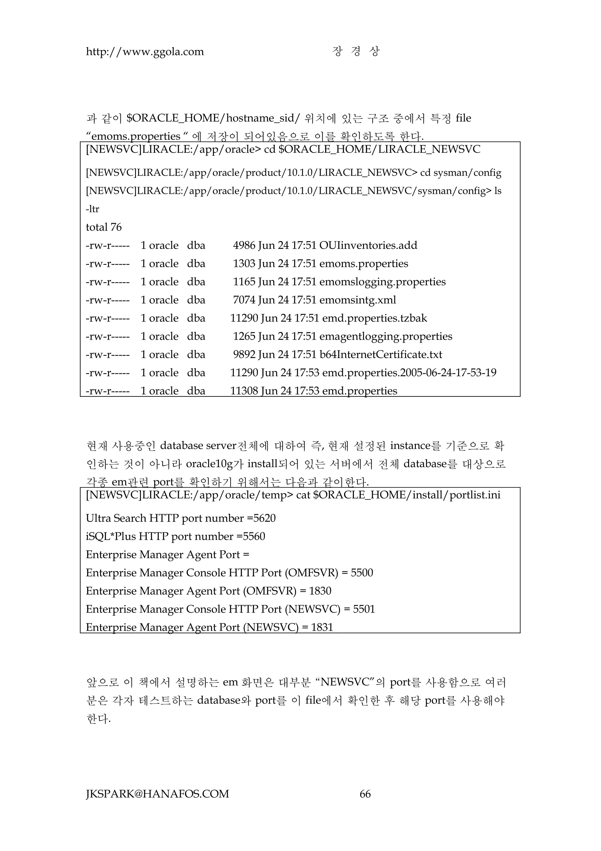 http://www.ggola.com                            장 경 상




과 같이 $ORACLE_HOME/hostname_sid/ 위치에 있는 구조 중에서 특정 file
“emoms.properties “ 에 저장이 되어있음으로 이를 확인하도록 한다.
[NEWSVC]LIRACLE:/app/oracle> cd $ORACLE_HOME/LIRACLE_NEWSVC

[NEWSVC]LIRACLE:/app/oracle/product/10.1.0/LIRACLE_NEWSVC> cd sysman/config
[NEWSVC]LIRACLE:/app/oracle/product/10.1.0/LIRACLE_NEWSVC/sysman/config> ls
-ltr
total 76
-rw-r-----   1 oracle dba   4986 Jun 24 17:51 OUIinventories.add
-rw-r-----   1 oracle dba   1303 Jun 24 17:51 emoms.properties
-rw-r-----   1 oracle dba   1165 Jun 24 17:51 emomslogging.properties
-rw-r-----   1 oracle dba   7074 Jun 24 17:51 emomsintg.xml
-rw-r-----   1 oracle dba   11290 Jun 24 17:51 emd.properties.tzbak
-rw-r-----   1 oracle dba   1265 Jun 24 17:51 emagentlogging.properties
-rw-r-----   1 oracle dba   9892 Jun 24 17:51 b64InternetCertificate.txt
-rw-r-----   1 oracle dba   11290 Jun 24 17:53 emd.properties.2005-06-24-17-53-19
-rw-r-----   1 oracle dba   11308 Jun 24 17:53 emd.properties




현재 사용중인 database server전체에 대하여 즉, 현재 설정된 instance를 기준으로 확
인하는 것이 아니라 oracle10g가 install되어 있는 서버에서 전체 database를 대상으로
각종 em관련 port를 확인하기 위해서는 다음과 같이한다.
[NEWSVC]LIRACLE:/app/oracle/temp> cat $ORACLE_HOME/install/portlist.ini

Ultra Search HTTP port number =5620
iSQL*Plus HTTP port number =5560
Enterprise Manager Agent Port =
Enterprise Manager Console HTTP Port (OMFSVR) = 5500
Enterprise Manager Agent Port (OMFSVR) = 1830
Enterprise Manager Console HTTP Port (NEWSVC) = 5501
Enterprise Manager Agent Port (NEWSVC) = 1831




앞으로 이 책에서 설명하는 em 화면은 대부분 “NEWSVC”의 port를 사용함으로 여러
분은 각자 테스트하는 database와 port를 이 file에서 확인한 후 해당 port를 사용해야
한다.




JKSPARK@HANAFOS.COM                                   66
 
