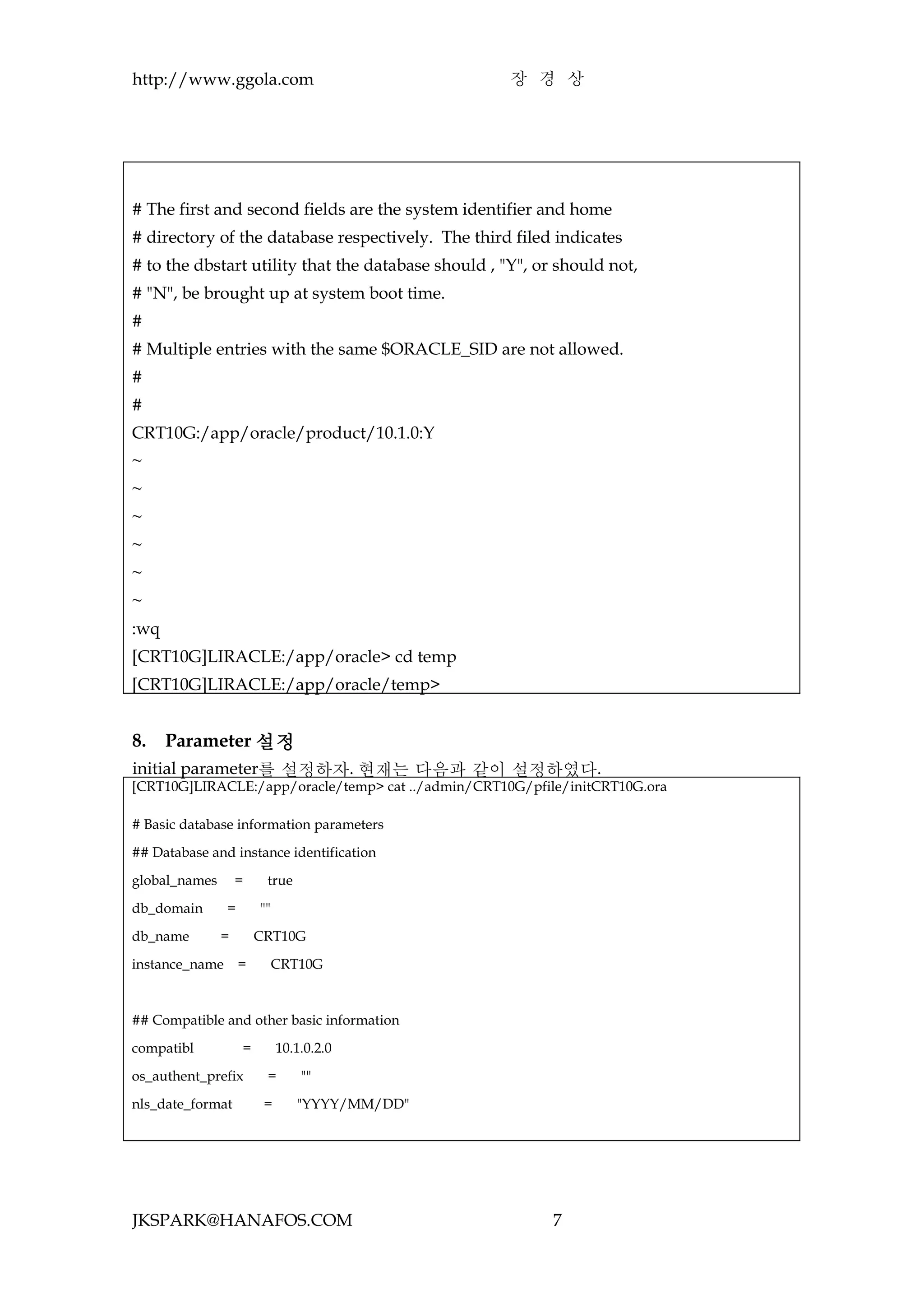 http://www.ggola.com                                 장 경 상




# The first and second fields are the system identifier and home
# directory of the database respectively. The third filed indicates
# to the dbstart utility that the database should , "Y", or should not,
# "N", be brought up at system boot time.
#
# Multiple entries with the same $ORACLE_SID are not allowed.
#
#
CRT10G:/app/oracle/product/10.1.0:Y
~
~
~
~
~
~
:wq
[CRT10G]LIRACLE:/app/oracle> cd temp
[CRT10G]LIRACLE:/app/oracle/temp>


8.    Parameter 설정
initial parameter를 설정하자. 현재는 다음과 같이 설정하였다.
[CRT10G]LIRACLE:/app/oracle/temp> cat ../admin/CRT10G/pfile/initCRT10G.ora

# Basic database information parameters

## Database and instance identification

global_names       =     true

db_domain       =       ""

db_name        =        CRT10G

instance_name       =        CRT10G



## Compatible and other basic information

compatibl           =        10.1.0.2.0

os_authent_prefix        =       ""

nls_date_format          =      "YYYY/MM/DD"




JKSPARK@HANAFOS.COM                                        7
 