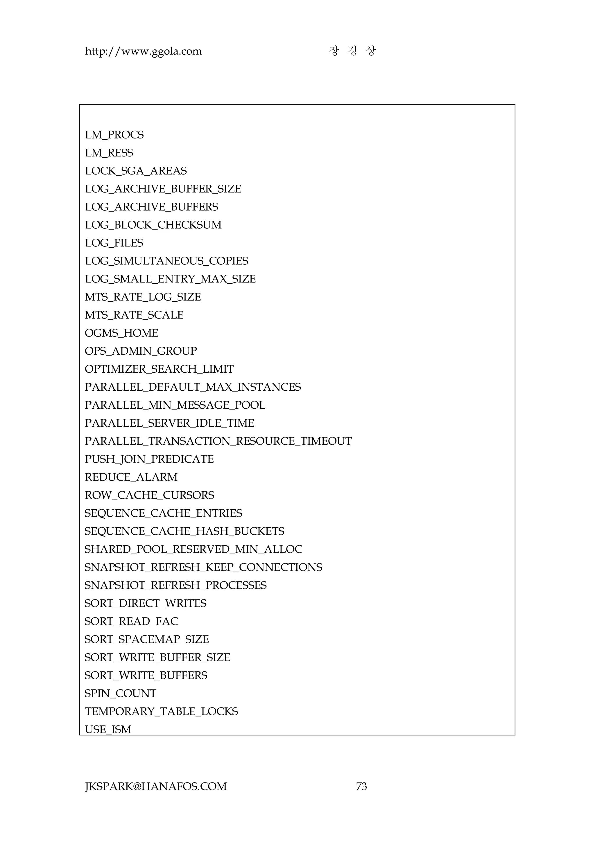 http://www.ggola.com                장 경 상




LM_PROCS
LM_RESS
LOCK_SGA_AREAS
LOG_ARCHIVE_BUFFER_SIZE
LOG_ARCHIVE_BUFFERS
LOG_BLOCK_CHECKSUM
LOG_FILES
LOG_SIMULTANEOUS_COPIES
LOG_SMALL_ENTRY_MAX_SIZE
MTS_RATE_LOG_SIZE
MTS_RATE_SCALE
OGMS_HOME
OPS_ADMIN_GROUP
OPTIMIZER_SEARCH_LIMIT
PARALLEL_DEFAULT_MAX_INSTANCES
PARALLEL_MIN_MESSAGE_POOL
PARALLEL_SERVER_IDLE_TIME
PARALLEL_TRANSACTION_RESOURCE_TIMEOUT
PUSH_JOIN_PREDICATE
REDUCE_ALARM
ROW_CACHE_CURSORS
SEQUENCE_CACHE_ENTRIES
SEQUENCE_CACHE_HASH_BUCKETS
SHARED_POOL_RESERVED_MIN_ALLOC
SNAPSHOT_REFRESH_KEEP_CONNECTIONS
SNAPSHOT_REFRESH_PROCESSES
SORT_DIRECT_WRITES
SORT_READ_FAC
SORT_SPACEMAP_SIZE
SORT_WRITE_BUFFER_SIZE
SORT_WRITE_BUFFERS
SPIN_COUNT
TEMPORARY_TABLE_LOCKS
USE_ISM




JKSPARK@HANAFOS.COM                     73
 
