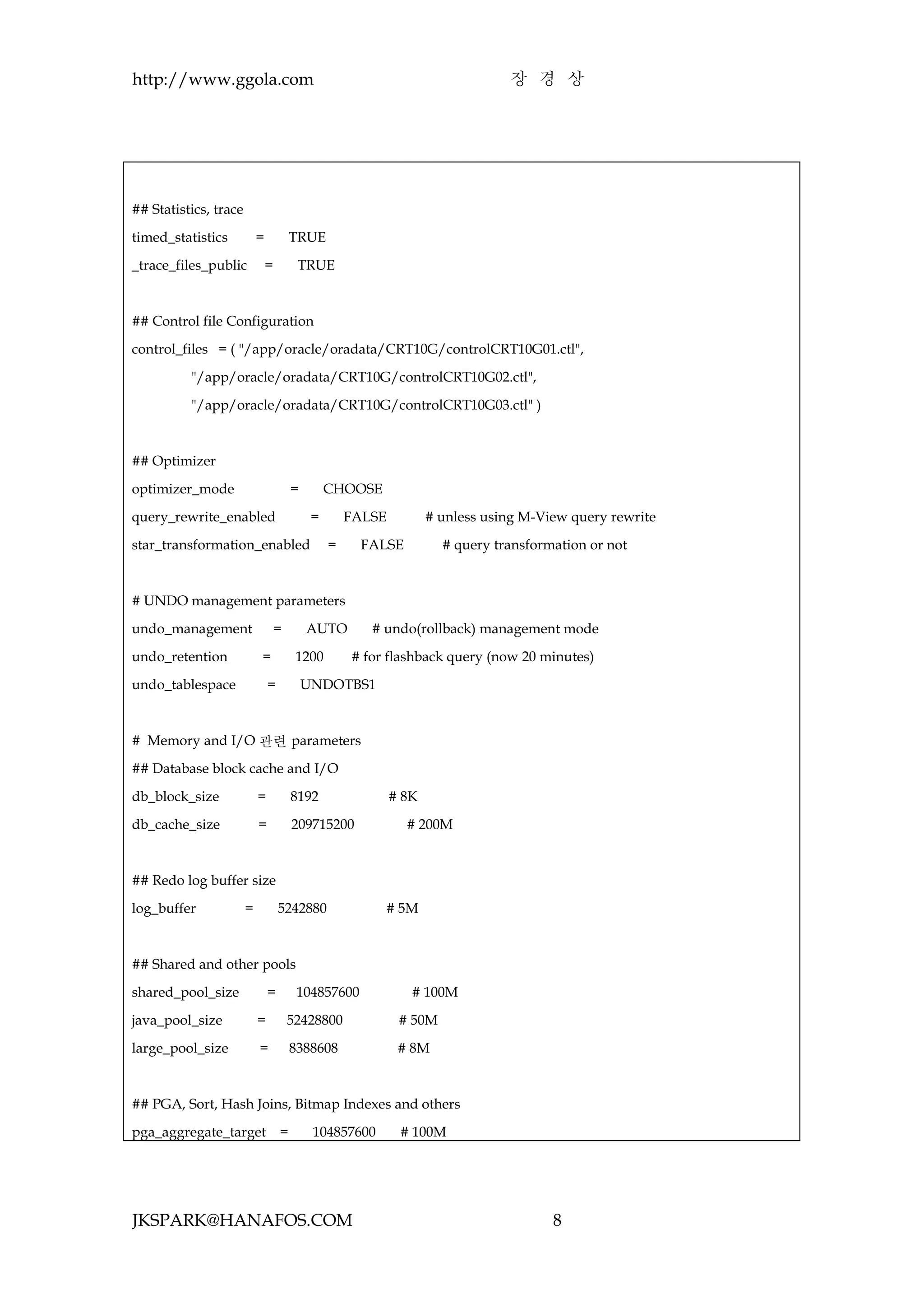 http://www.ggola.com                                                           장 경 상




## Statistics, trace

timed_statistics           =           TRUE

_trace_files_public            =        TRUE



## Control file Configuration

control_files = ( "/app/oracle/oradata/CRT10G/controlCRT10G01.ctl",

          "/app/oracle/oradata/CRT10G/controlCRT10G02.ctl",

          "/app/oracle/oradata/CRT10G/controlCRT10G03.ctl" )



## Optimizer

optimizer_mode                         =        CHOOSE

query_rewrite_enabled                       =       FALSE          # unless using M-View query rewrite

star_transformation_enabled                     =     FALSE          # query transformation or not



# UNDO management parameters

undo_management                    =       AUTO        # undo(rollback) management mode

undo_retention             =            1200        # for flashback query (now 20 minutes)

undo_tablespace                =           UNDOTBS1



# Memory and I/O 관련 parameters

## Database block cache and I/O

db_block_size              =           8192                 # 8K

db_cache_size              =           209715200              # 200M



## Redo log buffer size

log_buffer             =           5242880               # 5M



## Shared and other pools

shared_pool_size               =        104857600              # 100M

java_pool_size             =           52428800              # 50M

large_pool_size            =           8388608               # 8M



## PGA, Sort, Hash Joins, Bitmap Indexes and others

pga_aggregate_target =                      104857600        # 100M




JKSPARK@HANAFOS.COM                                                                   8
 