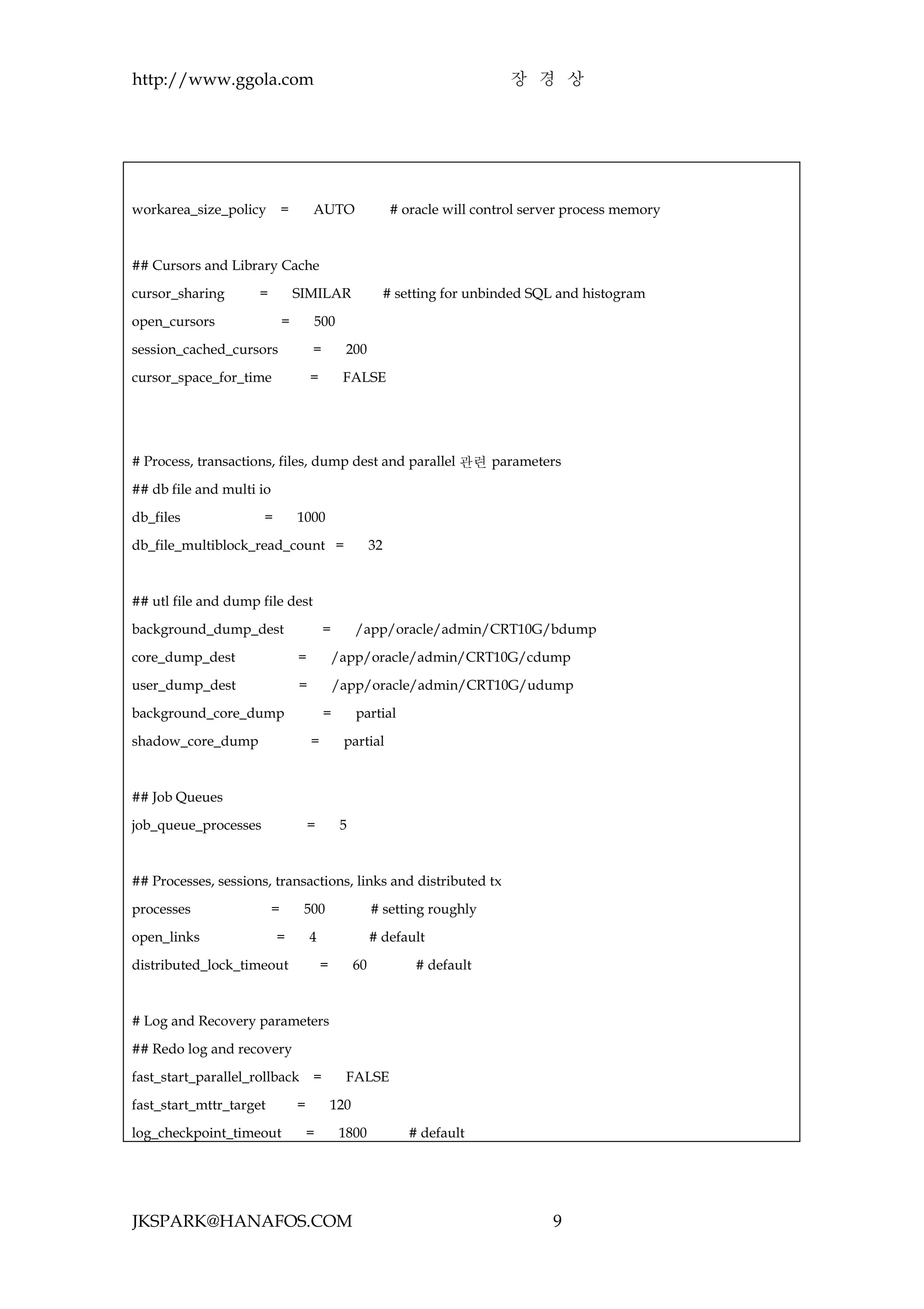 http://www.ggola.com                                                              장 경 상




workarea_size_policy          =       AUTO                     # oracle will control server process memory



## Cursors and Library Cache

cursor_sharing       =            SIMILAR                     # setting for unbinded SQL and histogram

open_cursors                  =       500

session_cached_cursors                =         200

cursor_space_for_time                 =        FALSE




# Process, transactions, files, dump dest and parallel 관련 parameters

## db file and multi io

db_files              =           1000

db_file_multiblock_read_count =                          32



## utl file and dump file dest

background_dump_dest                      =         /app/oracle/admin/CRT10G/bdump

core_dump_dest                    =           /app/oracle/admin/CRT10G/cdump

user_dump_dest                    =           /app/oracle/admin/CRT10G/udump

background_core_dump                      =         partial

shadow_core_dump                      =        partial



## Job Queues

job_queue_processes                   =        5



## Processes, sessions, transactions, links and distributed tx

processes                 =        500                   # setting roughly

open_links                =           4                  # default

distributed_lock_timeout                  =         60             # default



# Log and Recovery parameters

## Redo log and recovery

fast_start_parallel_rollback          =         FALSE

fast_start_mttr_target            =           120

log_checkpoint_timeout                =        1800               # default




JKSPARK@HANAFOS.COM                                                                     9
 