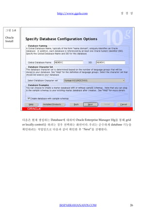 http://www.ggola.com                 장 경 상




그림 1-8

Oracle
Install




          다음은 현재 생성하는 Database에 대하여 Oracle Enterprise Manager 10g를 통해 grid
          or locally control을 하려는 경우 선택하는 화면이다. 우리는 순수하게 database 기능을
          확인하려는 작업임으로 다음과 같이 확인한 후 “Next”를 진행한다.




                               JKSPARK@HANAFOS.COM                       26
 