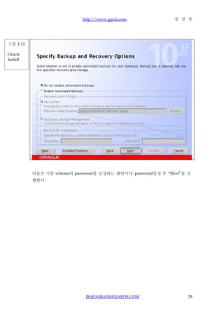 http://www.ggola.com             장 경 상




그림 1-11

Oracle
Install




          다음은 기본 schema의 password를 설정하는 화면이다. password설정 후 “Next”를 진
          행한다.




                             JKSPARK@HANAFOS.COM                   29
 