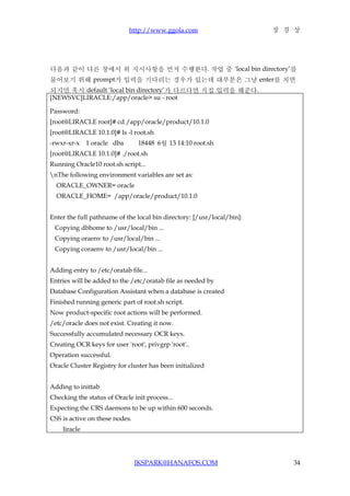 http://www.ggola.com                       장 경 상




다음과 같이 다른 창에서 위 지시사항을 먼저 수행한다. 작업 중 ‘local bin directory’를
물어보기 위해 prompt가 입력을 기다리는 경우가 있는데 대부분은 그냥 enter를 치면
되지만 혹시 default ‘local bin directory’가 다르다면 직접 입력을 해준다.
[NEWSVC]LIRACLE:/app/oracle> su - root

Password:
[root@LIRACLE root]# cd /app/oracle/product/10.1.0
[root@LIRACLE 10.1.0]# ls -l root.sh
-rwxr-xr-x    1 oracle dba      18448 6월 13 14:10 root.sh
[root@LIRACLE 10.1.0]# ./root.sh
Running Oracle10 root.sh script...
nThe following environment variables are set as:
  ORACLE_OWNER= oracle
  ORACLE_HOME= /app/oracle/product/10.1.0


Enter the full pathname of the local bin directory: [/usr/local/bin]:
 Copying dbhome to /usr/local/bin ...
 Copying oraenv to /usr/local/bin ...
 Copying coraenv to /usr/local/bin ...


Adding entry to /etc/oratab file...
Entries will be added to the /etc/oratab file as needed by
Database Configuration Assistant when a database is created
Finished running generic part of root.sh script.
Now product-specific root actions will be performed.
/etc/oracle does not exist. Creating it now.
Successfully accumulated necessary OCR keys.
Creating OCR keys for user 'root', privgrp 'root'..
Operation successful.
Oracle Cluster Registry for cluster has been initialized


Adding to inittab
Checking the status of Oracle init process...
Expecting the CRS daemons to be up within 600 seconds.
CSS is active on these nodes.
    liracle




                                JKSPARK@HANAFOS.COM                        34
 