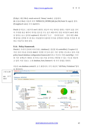 http://www.ggola.com                    장 경 상




          (3) ftp로 해당 file을 oracle server에 ‘binary’ mode로 전송한다.
          (4) 전송된 file을 다음의 위치 ‘$ORACLE_HOME/jdk/jre/lib/fonts’에 copy를 한다.
          (5) isqlplus와 em을 다시 start한다.


          Oracle 문서들도 그렇지만 em의 화면도 한글이 아닌 영어를 원하는 사람이 있을 것이
          다. 무리한 한글 해석이 착각을 일으킬 수도 있기 때문이다. 만일 여러분이 em의 화면
          을 영어로 보고 싶다면 explorer의 메뉴에서 “도구               인터넷 옵션     언어 버튼 click
           영어를 선택한 후 맨 위로 이동(영어가 없다면 추가를 선택하여 영어를 추가한 후 맨
          위로 이동)”을 하면 된다.


          5.1.4. Policy Framework
          Oracle은 우리가 흔하게 이야기하는 database를 생성할 때 controlfile을 2 copies이상
          가질 것과 이들을 분리된 disk에 저장할 것 등과 같은 기본 정책을 권고하고 있다. 이를
          policy-based database configuration framework이라고 부른다. 이번 oracle10g는 이러
          한 기본 정책들이 제대로 유지되고 있는지를 감시하고 확인할 수 있는 기능을 제공하
          고 있다. 이런 정보는 크게 database, host, listener의 세 가지 유형을 말한다.


          다음은 em database control의 초기 화면이다. 우측 하단의 “All Policy Violations”항목
          을 확인하자.
그림 1-19

em 초기
화면




                                    JKSPARK@HANAFOS.COM                          43
 