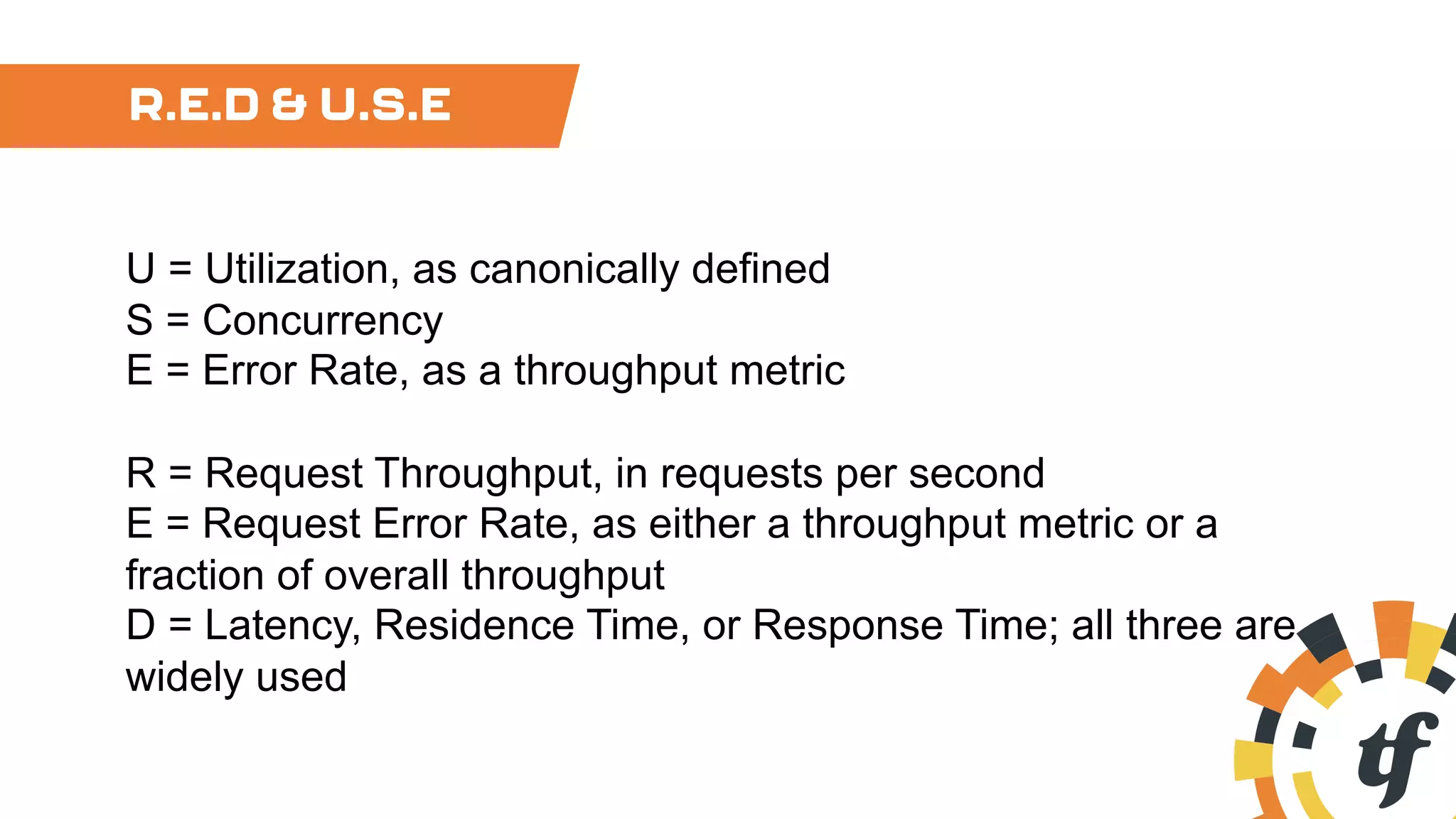 R.E.D & U.S.E
U = Utilization, as canonically defined
S = Concurrency
E = Error Rate, as a throughput metric
R = Request Throughput, in requests per second
E = Request Error Rate, as either a throughput metric or a
fraction of overall throughput
D = Latency, Residence Time, or Response Time; all three are
widely used
 