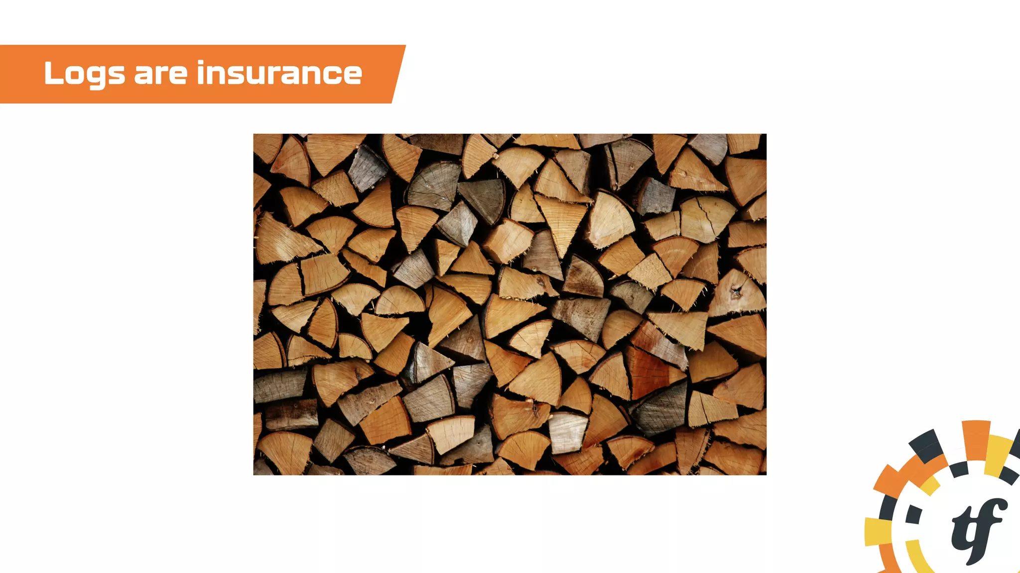 Logs are insurance
 