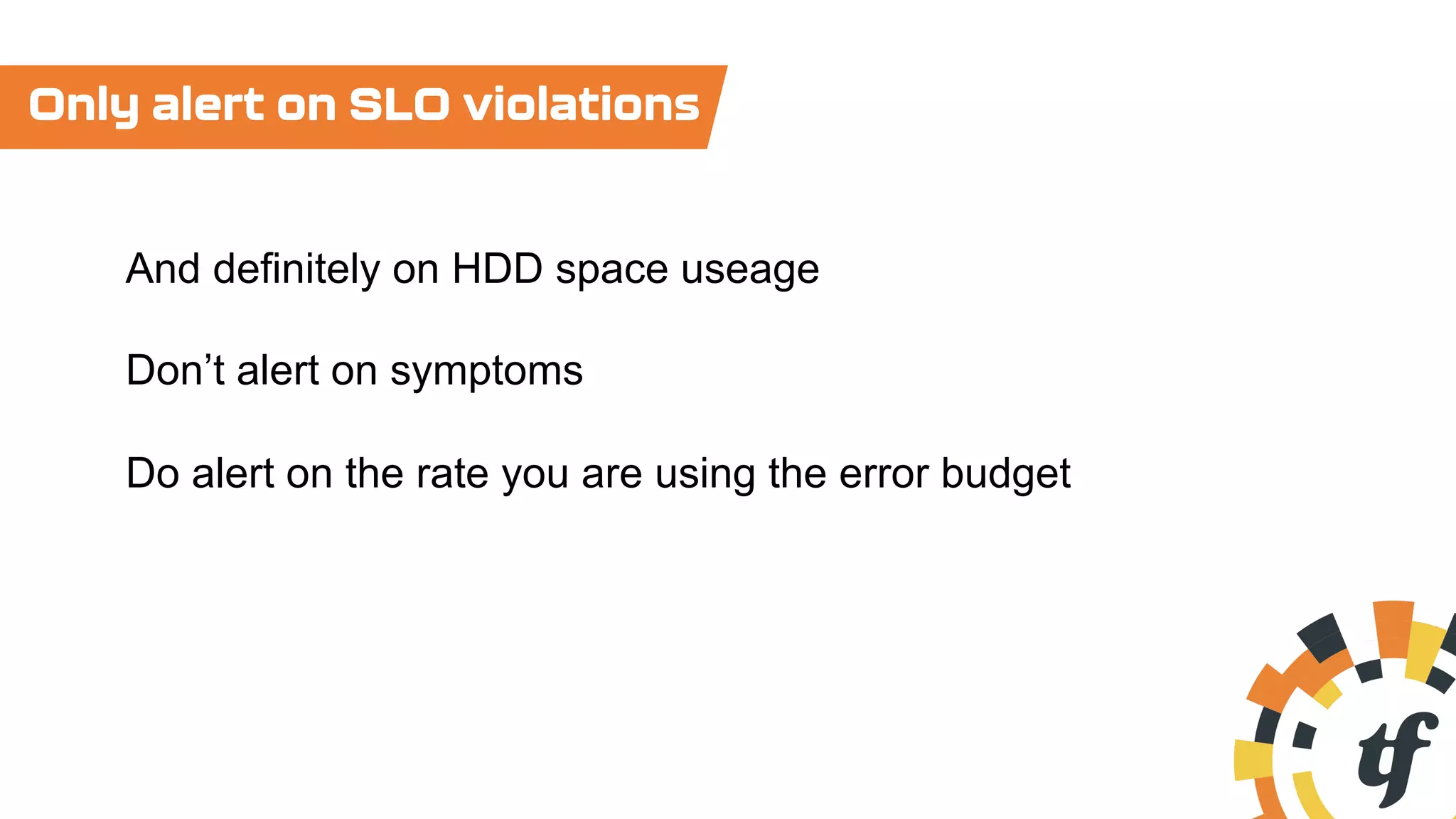 Only alert on SLO violations
And definitely on HDD space useage
Don’t alert on symptoms
Do alert on the rate you are using the error budget
 