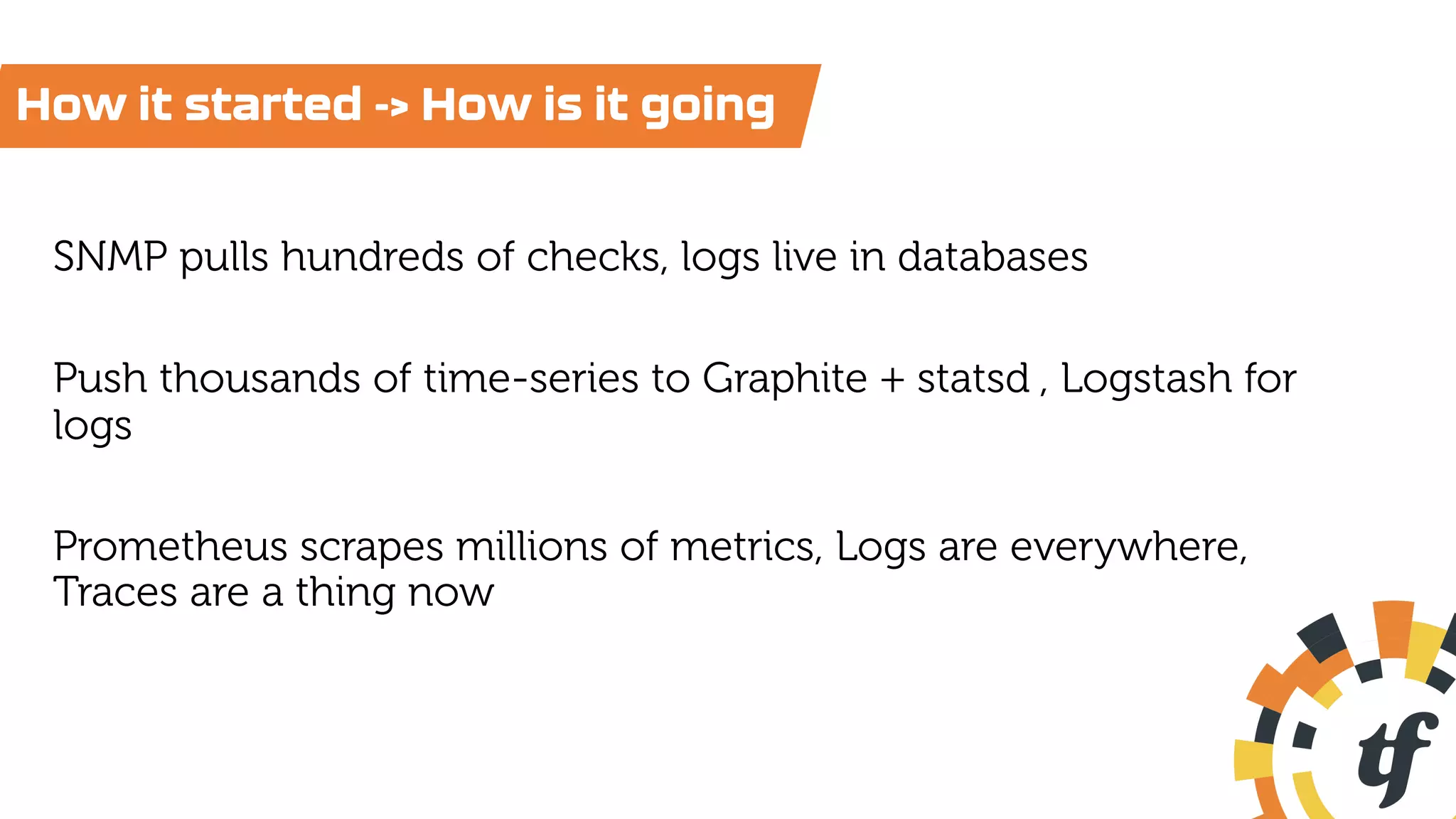 SNMP pulls hundreds of checks, logs live in databases
Push thousands of time-series to Graphite + statsd , Logstash for
logs
Prometheus scrapes millions of metrics, Logs are everywhere,
Traces are a thing now
How it started -> How is it going
 