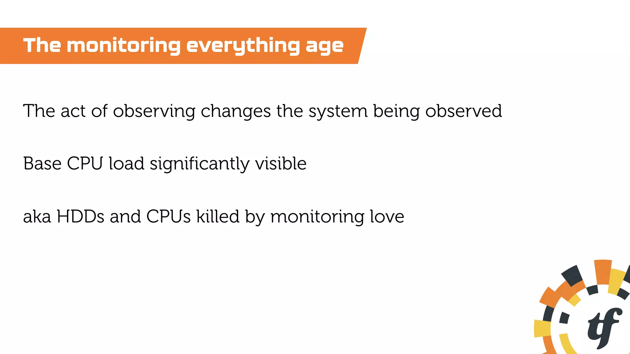 The monitoring everything age
The act of observing changes the system being observed
Base CPU load significantly visible
aka HDDs and CPUs killed by monitoring love
 