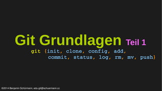 Git Grundlagen Teil 1 
git {init, clone, config, add, 
commit, status, log, rm, mv, push} 
©2014 Benjamin Schürmann, edu-git@schuermann.cc 
 