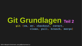 Git Grundlagen Teil 2 
git {rm, mv, checkout, revert, 
clean, pull, branch, merge} 
©2014 Benjamin Schürmann, edu-git@schuermann.cc 
 