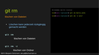 git rm 
löschen von Dateien 
● Löschen kann jederzeit rückgängig 
gemacht werden 
git rm 
löschen von Dateien 
git rm ­r 
löschen von Ordner 
Willkommen zum Git tutorial 
bob@host:~/project$ git rm hello.java 
bob@host:~/project$ git rm ­r 
src/ 
©2014 Benjamin Schürmann, edu-git@schuermann.cc 
 