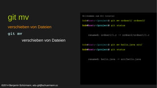 git mv 
verschieben von Dateien 
git mv 
verschieben von Dateien 
Willkommen zum Git tutorial 
bob@host:~/project$ git mv ordner1/ ordner2/ 
bob@host:~/project$ git status 
renamed: ordner1/1.c ­> 
ordner2/ordner1/1.c 
bob@host:~/project$ git mv hello.java src/ 
bob@host:~/project$ git status 
renamed: hello.java ­> 
src/hello.java 
©2014 Benjamin Schürmann, edu-git@schuermann.cc 
 