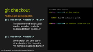 git checkout 
Änderungen zurückspielen 
git checkout <commit> <file> 
früheren commit einer Datei 
wiederherstellen und alle 
anderen Dateien anpassen 
git checkout <commit> 
alle Dateien auf den Stand 
eines bestimmten commits 
mit mehreren Dateien bringen 
Willkommen zum Git tutorial 
bob@host:~/project$ git log –oneline 
9183f9f Bug #14 in Run.java gefixt. 
bob@host:~/project$ git checkout 9183f9f Run.java 
©2014 Benjamin Schürmann, edu-git@schuermann.cc 
 