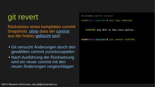 git revert 
Rücksetzen eines kompletten commit 
Snapshots, ohne dass der commit 
aus der history gelöscht wird! 
● Git versucht Änderungen durch den 
gewählten commit zurückzuspielen 
● Nach Ausführung der Rücksetzung 
wird ein neuer commit mit den 
neuen Änderungen vorgeschlagen 
Willkommen zum Git tutorial 
bob@host:~/project$ git log –oneline 
9183f9f Bug #14 in Run.java gefixt. 
bob@host:~/project$ git revert 9183f9f 
©2014 Benjamin Schürmann, edu-git@schuermann.cc 
 