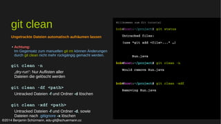 git clean 
Ungetrackte Dateien automatisch aufräumen lassen 
● Achtung: 
Im Gegensatz zum manuellen git rm können Änderungen 
durch git clean nicht mehr rückgängig gemacht werden. 
git clean ­n 
„dry-run“: Nur Auflisten aller 
Dateien die gelöscht werden 
git clean ­df 
<path> 
Untracked Dateien -f und Ordner -d löschen 
git clean ­xdf 
<path> 
Untracked Dateien -f und Ordner -d, sowie 
Dateien nach .gitignore -x löschen 
Willkommen zum Git tutorial 
bob@host:~/project$ git status 
Untracked files: 
(use "git add <file>..." …) 
Run.java 
bob@host:~/project$ git clean ­n 
Would remove Run.java 
bob@host:~/project$ git clean ­xdf 
Removing Run.java 
©2014 Benjamin Schürmann, edu-git@schuermann.cc 
 