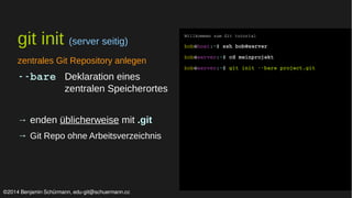 git init (server seitig) 
zentrales Git Repository anlegen 
­­bare 
Deklaration eines 
zentralen Speicherortes 
→ enden üblicherweise mit .git 
→ Git Repo ohne Arbeitsverzeichnis 
Willkommen zum Git tutorial 
bob@host:~$ ssh bob@server 
bob@server:~$ cd meinprojekt 
bob@server:~$ git init ­­bare 
project.git 
©2014 Benjamin Schürmann, edu-git@schuermann.cc 
 
