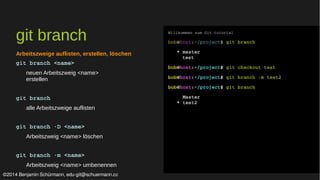 git branch 
Arbeitszweige auflisten, erstellen, löschen 
git branch <name> 
neuen Arbeitszweig <name> 
erstellen 
git branch 
alle Arbeitszweige auflisten 
git branch ­D 
<name> 
Arbeitszweig <name> löschen 
git branch ­m 
<name> 
Arbeitszweig <name> umbenennen 
Willkommen zum Git tutorial 
bob@host:~/project$ git branch 
* master 
test 
bob@host:~/project$ git checkout test 
bob@host:~/project$ git branch ­m 
test2 
bob@host:~/project$ git branch 
Master 
* test2 
©2014 Benjamin Schürmann, edu-git@schuermann.cc 
 