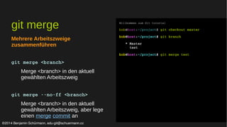 git merge 
Mehrere Arbeitszweige 
zusammenführen 
git merge <branch> 
Merge <branch> in den aktuell 
gewählten Arbeitszweig 
git merge ­­no­ff 
<branch> 
Merge <branch> in den aktuell 
gewählten Arbeitszweig, aber lege 
einen merge commit an 
Willkommen zum Git tutorial 
bob@host:~/project$ git checkout master 
bob@host:~/project$ git branch 
* Master 
test 
bob@host:~/project$ git merge test 
©2014 Benjamin Schürmann, edu-git@schuermann.cc 
 