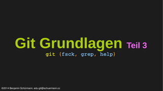 Git Grundlagen Teil 3 
git {fsck, grep, help} 
©2014 Benjamin Schürmann, edu-git@schuermann.cc 
 